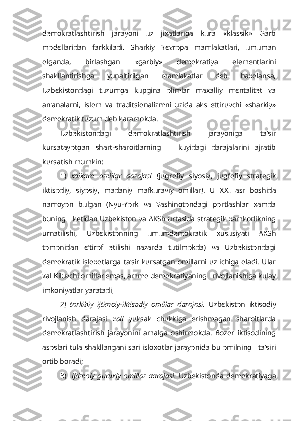 demokratlashtirish   jarayoni   uz   jixatlariga   kura   «klassik»   Garb
modellaridan   farkkiladi.   Sharkiy   Yevropa   mamlakatlari,   umuman
olganda,   birlashgan   «garbiy»   demokratiya   elementlarini
shakllantirishga   yunaltirilgan   mamlakatlar   deb   baxolansa,
Uzbekistondagi   tuzumga   kupgina   olimlar   maxalliy   mentalitet   va
an’analarni,   islom   va   traditsionalizmni   uzida   aks   ettiruvchi   «sharkiy»
demokratik tuzum deb karamokda.
Uzbekistondagi   demokratlashtirish   jarayoniga   ta’sir
kursatayotgan   shart-sharoitlarning       kuyidagi   darajalarini   ajratib
kursatish mumkin:
1)   xalkaro   omillar   darajasi   (jugrofiy   siyosiy,   jugfofiy   strategik
iktisodiy,   siyosiy,   madaniy   mafkuraviy   omillar).   U   XX I   asr   boshida
namoyon   bulgan   (Nyu-York   va   Vashingtondagi   portlashlar   xamda
buning     ketidan Uzbekiston va AKSh urtasida strategik xamkorlikning
urnatilishi,   Uzbekistonning   umumdemokratik   xususiyati   AKSh
tomonidan   e’tirof   etilishi   nazarda   tutilmokda)   va   Uzbekistondagi
demokratik   isloxotlarga   ta’sir   kursatgan  omillarni   uz  ichiga   oladi.   Ular
xal Kiluvchi omillar emas, ammo demokratiyaning   rivojlanishiga kulay
imkoniyatlar yaratadi;
2)   tarkibiy   ijtimoiy-iktisodiy   omillar   darajasi.   Uzbekiston   iktisodiy
rivojlanish   darajasi   xali   yuksak   chukkiga   erishmagan   sharoitlarda
demokratlashtirish   jarayonini   amalga   oshirmokda.   Bozor   iktisodining
asoslari tula shakllangani sari isloxotlar jarayonida bu omilning     ta’siri
ortib boradi;
3)     ijtimoiy   guruxiy   omillar   darajasi.   Uzbekistonda   demokratiyaga 