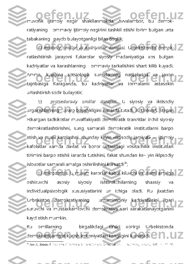 muvofik   ijtimoiy   negiz   shakllanmokda.   Avvalambor,   bu   demok -
ratiyaning       ommaviy   ijtimoiy   negizini   tashkil   etishi   lozim   bulgan   urta
tabakaning   paydo bulayotganligi bilan boglik;
4)   madaniy   omillar   va   kadriyatlar   darajasi.   Uzbekistonda   demok -
ratlashtirish   jarayoni   fukarolar   siyosiy   madaniyatiga   xos   bulgan
kadriyatlar   va   karashlarning       ommaviy   tarkalishini   shart   kilib   kuyadi.
Ammo,   kupgina   sotsiologik   surovlarnipg   natijalariga   va   jaxon
tajribasiga   Karaganda,   bu   kadriyatlar   va   iormalarni   astasekin
uzlashtirish sodir bulayotir;
5)     protseduraviy   omillar   darajasi.   U   siyosiy   va   iktisodiy
uzgarishlarning   uzaro bopshkligini nazarda tutadi.   X . LinkvaA. Stepan
>tkazgan   tadkikotlar   muvaffakiyatli   demokratik   tranzitlar   izchil   siyo siy
demokratlashtirishni,   sung   samarali   demokratik   institutlarni   barpo
etish va mus щ kamlashni, shunday keyin «iktisodiy jamiyat» — ijti moiy
kafolatlar   xamda   davlat   va   bozor   urtasidagi   vositachilik   institutlari
tizimini barpo  etishii iazarda tutishini, fakat shundan ke~ yin  iklpsodiy
isloxotlar samarali amalga oshirilishini kursatdi 26
;
6)   mikrodaraja.   U muxim karorlar kabul kiluvchi va ularni amal ga
oshiruvchi   asosiy   siyosiy   ishtirokchilarning   shaxsiy   va
individualpsixologik   xususiyatlarini   uz   ichiga   oladi.   Bu   jixatdan
Uzbekiston   demokratiyaning     umuminsoniy   kadriyatlarini   ilgari
suruvchi   va   mustaxkamlovchi   demokratiya   sari   xarakatlanayotganini
kayd etish mumkin.
Bu   omillarning       birgalikdagi   ta’siri   xozirgi   Uzbekistonda
demokratikjamiyat kurish imkoniyatlari kengligini kursatadi.
26
  Linz J., Stepan A.  Problems of Democratic Transition and Consolidation. — Baltimore, London, 1996.  P . 144146. 