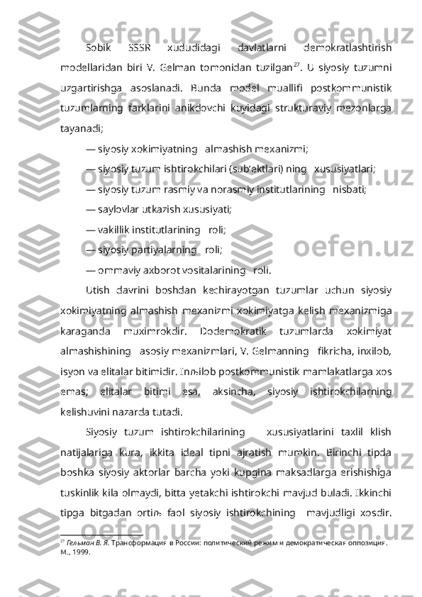 Sobik   SSSR   xududidagi   davlatlarni   demokratlashtirish
modellaridan   biri   V.   Gelman   tomonidan   tuzilgan 27
.   U   siyosiy   tuzumni
uzgartirishga   asoslanadi.   Bunda   model   muallifi   postkommunistik
tuzumlarning   farklarini   anikdovchi   kuyidagi   strukturaviy   mezonlarga
tayanadi;
— siyosiy xokimiyatning   almashish mexanizmi;
— siyosiy tuzum ishtirokchilari (sub’ektlari) ning   xususiyatlari;
— siyosiy tuzum rasmiy va norasmiy institutlarining   nisbati;
— saylovlar utkazish xususiyati;
— vakillik institutlarining   roli;
— siyosiy partiyalarning   roli;
— ommaviy axborot vositalarining   roli.
Utish   davrini   boshdan   kechirayotgan   tuzumlar   uchun   siyosiy
xokimiyatning   almashish   mexanizmi   xokimiyatga   kelish   mexanizmiga
karaganda   muximrokdir.   Dodemokratik   tuzumlarda   xokimiyat
almashishining   asosiy mexanizmlari, V. Gelmanning   fikricha, inxilob,
isyon va elitalar bitimidir. In љ ilob postkommunistik mamlakatlarga xos
emas;   elitalar   bitimi   esa,   aksincha,   siyosiy   ishtirokchilarning
kelishuvini nazarda tutadi.
Siyosiy   tuzum   ishtirokchilarining       xususiyatlarini   taxlil   klish
natijalariga   kura,   ikkita   ideal   tipni   ajratish   mumkin.   Birinchi   tipda
boshka   siyosiy   aktorlar   barcha   yoki   kupgina   maksadlarga   erishishiga
tuskinlik kila olmaydi, bitta yetakchi ishtirokchi mavjud buladi. Ikkinchi
tipga   bitgadan   orti љ   faol   siyosiy   ishtirokchining     mavjudligi   xosdir.
27
  Гельман В. Я.  Трансформация в России: политичес кий режим и демократическая оппозиция.  
М., 1999. 