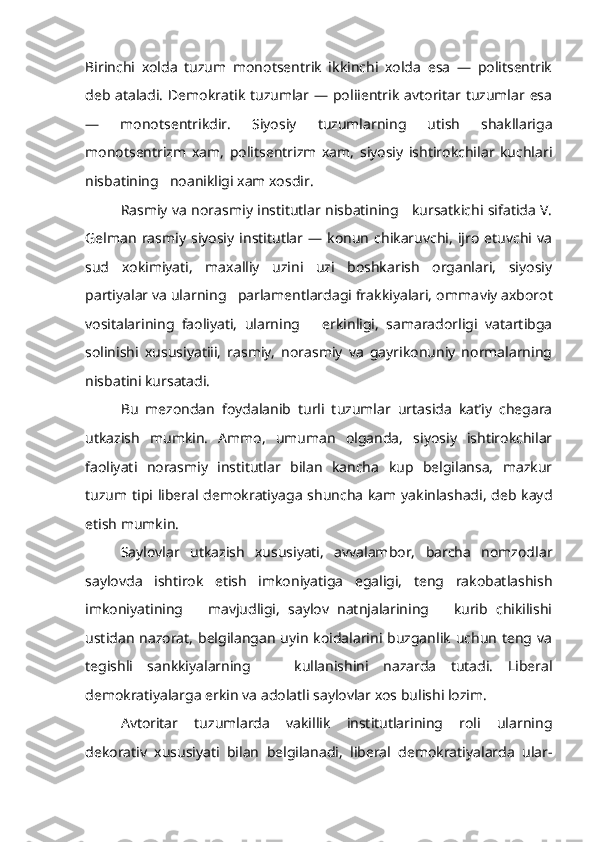 Birinchi   xolda   tuzum   monotsentrik   ikkinchi   xolda   esa   —   politsentrik
deb ataladi.  Demokratik tuzumlar — poliientrik  avtoritar tuzumlar esa
—   monotsentrikdir.   Siyosiy   tuzumlarning   utish   shakllariga
monotsentrizm   xam,   politsentrizm   xam,   siyosiy   ishtirokchilar   kuchlari
nisbatining   noanikligi xam xosdir.
Rasmiy va norasmiy institutlar nisbatining     kursatkichi sifatida V.
Gelman   rasmiy   siyosiy   institutlar   —   konun   chikaruvchi,   ijro   etuvchi  va
sud   xokimiyati,   maxalliy   uzini   uzi   boshkarish   organlari,   siyosiy
partiyalar va ularning   parlamentlardagi frakkiyalari, omma viy axborot
vositalarining   faoliyati,   ularning       erkinligi,   samaradorligi   vatartibga
solinishi   xususiyatiii,   rasmiy,   norasmiy   va   gayrikonuniy   normalarning
nisbatini kursatadi.
Bu   mezondan   foydalanib   turli   tuzumlar   urtasida   kat’iy   chegara
utkazish   mumkin.   Ammo,   umuman   olganda,   siyosiy   ishtirokchilar
faoliyati   norasmiy   institutlar   bilan   kancha   kup   belgilansa,   mazkur
tuzum tipi liberal demokratiyaga shuncha kam yakinlashadi, deb kayd
etish mumkin.
Saylovlar   utkazish   xususiyati,   avvalambor,   barcha   nomzodlar
saylovda   ishtirok   etish   imkoniyatiga   egaligi,   teng   rakobatlashish
imkoniyatining       mavjudligi,   saylov   natnjalarining       kurib   chikilishi
ustidan  nazorat,  belgilangan  uyin  koidalarini buzganlik uchun  teng va
tegishli   sankkiyalarning       kullanishini   nazarda   tutadi.   Liberal
demokratiyalarga erkin va adolatli saylovlar xos bulishi lozim.
Avtoritar   tuzumlarda   vakillik   institutlarining   roli   ularning
dekorativ   xususiyati   bilan   belgilanadi,   liberal   demokratiyalarda   ular - 