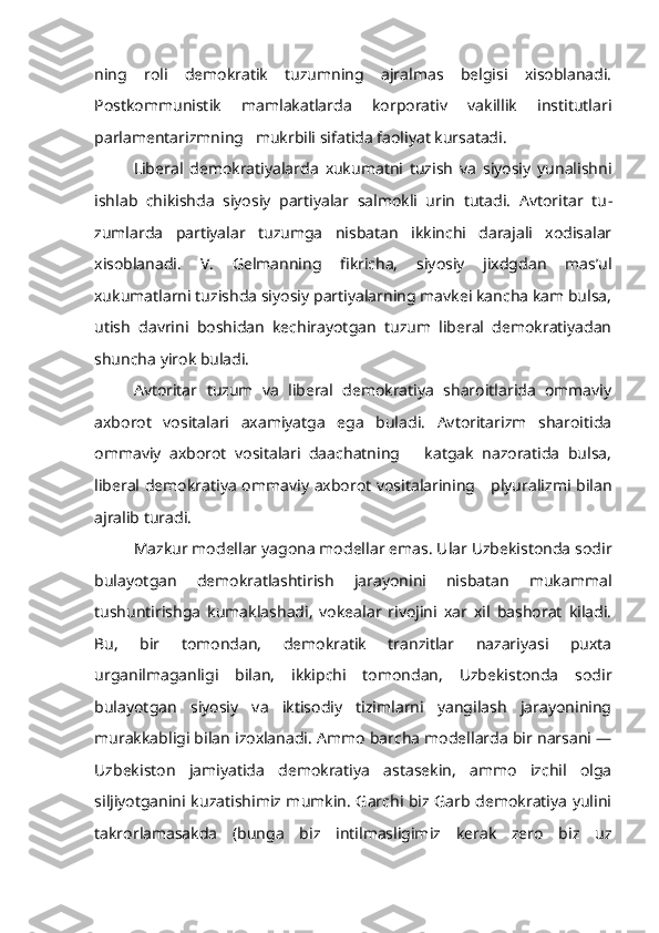 ning   roli   demokratik   tuzumning   ajralmas   belgisi   xisoblanadi.
Postkommunistik   mamlakatlarda   korporativ   vakillik   institutlari
parlamentarizmning   mukrbili sifatida faoliyat kursatadi.
Liberal   demokratiyalarda   xukumatni   tuzish   va   siyosiy   yunalishni
ishlab   chikishda   siyosiy   partiyalar   salmokli   urin   tutadi.   Avtoritar   tu -
zumlarda   partiyalar   tuzumga   nisbatan   ikkinchi   darajali   xodisalar
xisoblanadi.   V.   Gelmanning   fikricha,   siyosiy   jixdgdan   mas’ul
xukumatlarni tuzishda siyosiy partiyalarning mavkei kancha kam bulsa,
utish   davrini   boshidan   kechirayotgan   tuzum   liberal   demokratiyadan
shuncha yirok buladi.
Avtoritar   tuzum   va   liberal   demokratiya   sharoitlarida   ommaviy
axbo rot   vositalari   axamiyatga   ega   buladi.   Avtoritarizm   sharoitida
ommaviy   axborot   vositalari   daachatning       katgak   nazoratida   bulsa,
liberal demokra tiya ommaviy axborot vositalarining     plyuralizmi bilan
ajralib turadi.
Mazkur modellar yagona modellar emas. Ular Uzbekistonda sodir
bulayotgan   demokratlashtirish   jarayonini   nisbatan   mukammal
tushuntirishga   kumaklashadi,   vokealar   rivojini   xar   xil   bashorat   kiladi.
Bu,   bir   tomondan,   demokratik   tranzitlar   nazariyasi   puxta
urganilmaganligi   bilan,   ikkipchi   tomondan,   Uzbekistonda   sodir
bulayotgan   siyosiy   va   iktisodiy   tizimlarni   yangilash   jarayonining
murakkabligi bilan izoxlanadi. Ammo barcha modellarda bir narsani —
Uzbekiston   jamiyatida   demokratiya   astasekin,   ammo   izchil   olga
siljiyotganini kuzatishimiz mumkin. Garchi biz Garb demokratiya yulini
takrorlamasakda   (bunga   biz   intilmasligimiz   kerak   zero   biz   uz 