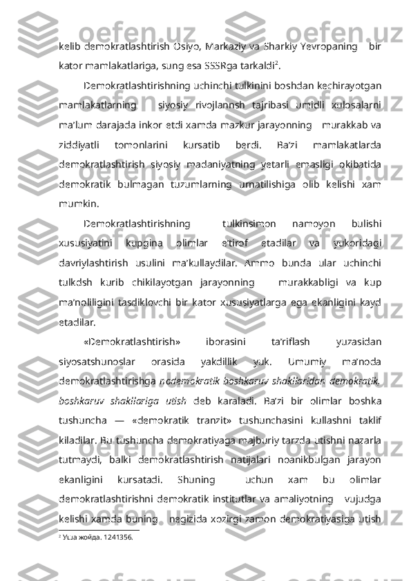 ke lib   demokratlashtirish   Osiyo,   Markaziy   va   Sharkiy   Yevropaning       bir
kator mamlakatlariga, sung esa SSSRga tarkaldi 2
.
Demokratlashtirishning uchinchi tulkinini boshdan kechirayotgan
mamlakatlarning       siyosiy   rivojlannsh   tajribasi   umidli   xulosalarni
ma’lum darajada inkor etdi xamda mazkur jarayonning     murakkab va
ziddiyatli   tomonlarini   kursatib   berdi.   Ba’zi   mamlakatlarda
demokratlashtirish   siyosiy   madaniyatning   yetarli   emasligi   okibatida
demokratik   bulmagan   tuzumlarning   urnatilishiga   olib   kelishi   xam
mumkin.
Demokratlashtirishning     tulkinsimon   namoyon   bulishi
xususiyatini   kupgina   olimlar   e’tirof   etadilar   va   yukoridagi
davriylashtirish   usulini   ma’kullaydilar.   Ammo   bunda   ular   uchinchi
tulkdsh   kurib   chikilayotgan   jarayonning       murakkabligi   va   kup
ma’noliligini   tasdiklovchi   bir   kator   xususiyatlarga   ega   ekanligini   kayd
etadilar.
«Demokratlashtirish»   iborasini   ta’riflash   yuzasidan
siyosatshunoslar   orasida   yakdillik   yuk.   Umumiy   ma’noda
demokratlashtirishga   nodemokratik   boshkaruv   shakllaridan   demokratik,
boshkaruv   shakllariga   utish   deb   karaladi.   Ba’zi   bir   olimlar   boshka
tushuncha   —   «demokratik   tranzit»   tushunchasini   kullashni   taklif
kiladilar. Bu tushuncha demokratiyaga majburiy tarzda utishni nazarla
tutmaydi,   balki   demokratlashtirish   natijalari   noanikbulgan   jarayon
ekanligini   kursatadi.   Shuning     uchun   xam   bu   olimlar
demokratlashtirishni   demokratik   institutlar   va   amaliyotning       vujudga
kelishi   xamda   buning       negizida   xozirgi   zamon   demokratiyasiga   utish
2
  Уша   жойда . 1241356. 