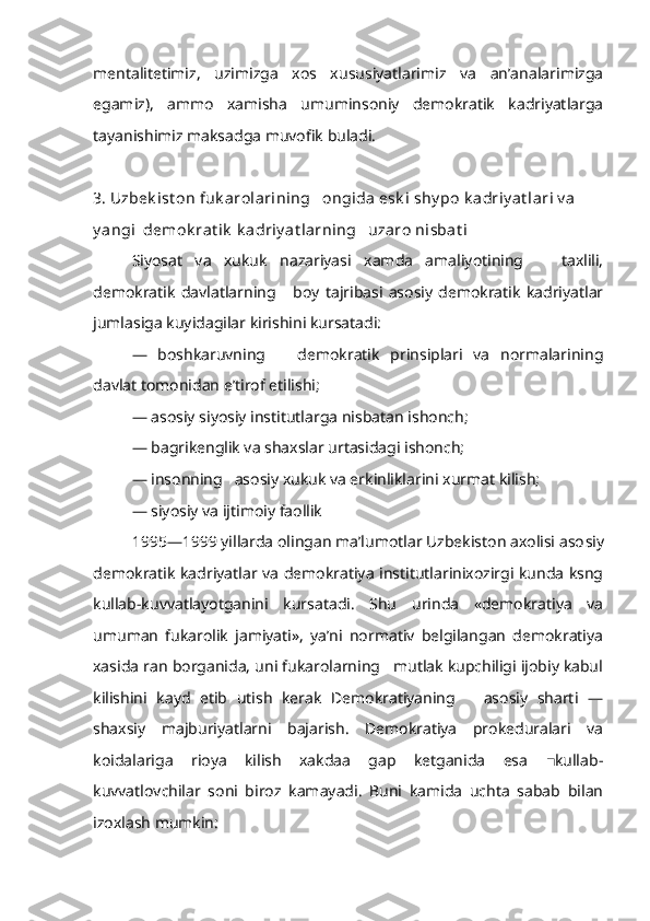 mentalitetimiz,   uzimizga   xos   xususiyatlarimiz   va   an’analarimizga
egamiz),   ammo   xamisha   umuminsoniy   demokratik   kadriyatlarga
tayanishimiz maksadga muvofik buladi.
3. Uzbek ist on fuk arolarining   ongida esk i  shy po  k adriy at lari v a 
y angi   demok rat ik  k adriy at larning   uzaro nisbat i
Siyosat   va   xukuk   nazariyasi   xamda   amaliyotining       taxlili,
demokra tik   davlatlarning       boy   tajribasi   asosiy   demokratik   kadriyatlar
jumlasiga kuyidagilar kirishini kursatadi:
—   boshkaruvning       demokratik   prinsiplari   va   normalarining
davlat tomonidan e’tirof etilishi;
— asosiy siyosiy institutlarga nisbatan ishonch;
— bagrikenglik va shaxslar urtasidagi ishonch;
— insonning   asosiy xukuk va erkinliklarini xurmat kilish;
— siyosiy va ijtimoiy faollik
1995—1999 yillarda olingan ma’lumotlar Uzbekiston axolisi aso siy
demokratik kadriyatlar va demokratiya institutlarinixozirgi kunda ksng
kullab-kuvvatlayotganini   kursatadi.   Shu   urinda   «demokratiya   va
umuman   fukarolik   jamiyati»,   ya’ni   normativ   belgilangan   demokratiya
xasida  r an borganida, uni fukarolarning   mutlak kupchiligi ijobiy kabul
kilishini   kayd   etib   utish   kerak   Demokratiyaning       asosiy   sharti   —
shaxsiy   majburiyatlarni   bajarish.   Demokratiya   prokeduralari   va
koidalariga   rioya   kilish   xakdaa   gap   ketganida   esa   kullab-■
kuvvatlovchilar   soni   biroz   kamayadi.   Buni   kamida   uchta   sabab   bilan
izoxlash mumkin: 