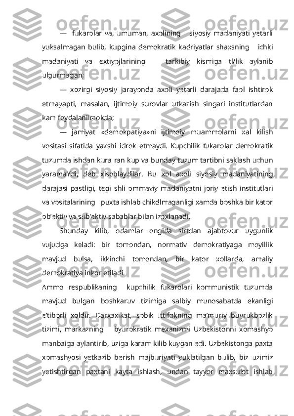 —     fukarolar   va,   umuman,   axolining       siyosiy   madaniyati   yetarli
yuksalmagan   bulib,   kupgina   demokratik   kadriyatlar   shaxsning       ichki
mada niyati   va   extiyojlarining       tarkibiy   kismiga   tl/lik   aylanib
ulgurmagan;
—   xozirgi   siyosiy   jarayonda   axoli   yetarli   darajada   faol   ishtirok
etmayapti,   masalan,   ijtimoiy   surovlar   utkazish   singari   institutlardan
kam foydalanilmokda;
—   jamiyat   «demokpatiya»ni   ijtimoiy   muammolarni   xal   kilish
vositasi   sifatida   yaxshi   idrok   etmaydi.   Kupchilik   fukarolar   demokra tik
tuzumda ishdan kura   r an kup va bunday tuzum tartibni saklash uchun
yaramaYdi,   deb   xisoblaydilar.   Bu   xol   axoli   siyosiy   madaniyatining
darajasi   pastligi,   tegi   shli   ommaviy   madaniyatni   joriy   etish   institutlari
va vositalarining   puxta ishlab chikdlmaganligi xamda boshka bir kator
ob’ektiv va sub’ektiv sabablar bilan izoxlanadi.
Shunday   kilib,   odamlar   ongida   sirtdan   ajabtovur   uygunlik
vujudga   keladi:   bir   tomondan,   normativ   demokratiyaga   moyillik
mavjud   bulsa,   ikkinchi   tomondan,   bir   kator   xollarda,   amaliy
demokratiya inkor etiladi.
Ammo   respublikaning     kupchilik   fukarolari   kommunistik   tuzumda
mavjud   bulgan   boshkaruv   tizimiga   salbiy   munosabatda   ekanligi
e’tiborli   xoldir.   Darxaxikat,   sobik   Ittifokning   ma’muriy   buyrukbozlik
tizimi,   markazning       byurokratik   mexanizmi   Uzbekistonni   xomashyo
manbaiga aylantirib, uziga karam kilib kuygan edi. Uzbekistonga paxta
xomashyosi   yetkazib   berish   majburiyati   yuklatilgan   bulib,   biz   uzimiz
yetishtirgan   paxtani   kayta   ishlash,   undan   tayyor   maxsulot   ishlab 