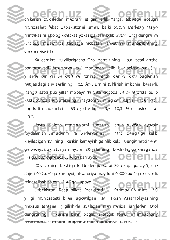 chikarish   xukukidan   maxrum   etilgan   edik   Yerga,   tabiatga   notugri
munosabat   fakat   Uzbekistonni   emas,   balki   butun   Markaziy   Osiyo
mintakasini   ekologikxalokat   yokasiga   olib   kslib   kushi.   Orol   dengizi   va
Orolbuyi   muammosi   tabiatga   nisbatan   «sovetcha»   munosabatning
yorkin misolidir.
XX   asrning   60-yillarigacha   Orol   dengizining       suv   satxi   ancha
barkaror   edi.   Amudaryo   va   Sirdaryodan   kelib   kuyiladigan   suv   (60-
yillarda   xar   yili   54   km 3
)   va   yoning     archiliklar   (9   km 3
)   buglanish
natijasidagi   suv   sarfining       (65   km 3
)   urnini   tuldirish   imkonini   berardi.
Dengiz   satxi   kup   yillar   mobaynida   urta   xisobda   53   m   atrofida   bulib
keldi, bunda suv yuzasining   maydoni 67 ming  km 2
,  xajmi — 1064  km 3
,
eng   katta   chukurligi   —   69   m,   shurligi   —   9,6—10,3     %   ni   tashkil   etar
edi 28
.
Paxta   ekilgan   maydonlarni   sugorish   uchun   suvdan   ayovsiz
foydalanish   Amudaryo   va   Sirdaryoning       Orol   dengiziga   kelib
kuyiladigan suvining   keskin kamayishiga olib keldi. Dengiz satxi 14  m
ga pasaydi, akvatoriya maydoni 60-yillarning     boshidagiga karaganda
1/3 ga, suv xajmi esa 60 % ga kamaydi.
90-yillarning   boshiga   kelib   dengiz   satxi   39   m   ga   pasaydi,   suv
Xajmi 400   km 3
  ga kamaydi, akvatoriya maydoni 40000   km 2
  ga kiskardi,
minerallashish esa 21  g/l  ga kupaydi.
Uzbekiston     Respublikasi   Prezidenti   I.   A   Karimov   BMTning       50
yilligi   munosabati   bilan   ugkazilgan   BMT   Bosh   Assambleyasining
maxsus   tantanali   yigilishida   suzlagan   ma’ruzasida   jumladan   Orol
dengizining       kurishi   bilan   boglik   ekologik   fojia,   umumbashariy
28
Шадиметов Ю. Ш.  Региональние проблеми социальной экологии.  Т., 1992.С. 75.   