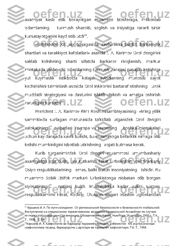 axamiyat   kasb   etib   borayotgan   muammo   biosferaga,   millionlab
odamlarning       turmush   sharoiti,   soglish   va   irsiyatiga   zararli   ta’sir
kursatayotganini kayd etib utdi 29
.
«Uzbekiston   XX I   asr   busagasida:   xavfsizlikka   taxdid,   barkarorlik
shartlari  va   tarakkiyot   kafolatlari»  asarida   I.   A.   Karimov  Orol   dengizini
saklab   kolishning   sharti   sifatida   barkaror   rivojlanish,   mazkur
mintakada  yashovchi odamlarning turmush darajasi pasayib ketishiga
yul   kuymaslik   istikbolda   kelajak   avlodlarning   munosib   xayot
kechirishini ta’minlash asosida Orol inkirozini bartaraf etishning     uzok
muddatli   strategiyasi   va   dasturini   ishlab   chikish   va   amalga   oshirish
zarurligini kursatdi 30
.
Prezident I. A. Karimov BMT Bosh Assambleyasining   «Ming yillik
sammiti»da   suzlagan   ma’ruzasida   ta’kidlab   utganidek   Orol   dengizi
xalokatining       oxibatlari   Yevropa   va   jaxonning       boshka   mintakalari
uchun kay darajada xavfli bulishi, bu muammoga befarklik nimaga olib
kelishi mumkinligini isbotlab utirishning   xojati bulmasa kerak.
Kurib   turganimizdek   Orol   dengizi   muammosi   umumbashariy
axamiyatga   ega   bulib,   uni   kutkarish   fakat   Uzbekiston   yoki   Markaziy
Osiyo respublikalarining     emas, balki butun insoniyatning     ishidir. Bu
muammo   Sobik   Ittifok   markazi   Uzbekistonga   nisbatan   olib   borgan
siyosatining       natijasi   buldi.   Mustakillikka   kadar   xukm   surgan,
respublikamizni   Fitrat,   Kodiriy,   Chulpon   singari   otashin   uglonlaridan
29
  Каримов И. А.  По пути созидания. От региональной безопасности к безопас ности глобальной.
Виступление на специальном торжественном заседании Генераль ной Ассамблеи по случаю 
пятидесятой годовщини Организации Объединенних Накий, НьюЙорк 24 октября 1995 г. Т.4.  
Т., 1996.  С. 58.
30
Каримов И. А.  Хавфсизлик ва баркарор тараккиёт йулидан. Узбекистон   XXI  аср бусагасида: 
хавфсизликка тахдид, баркарорлик шартлари ва тараккиёт кафолатла ри. Т.6. Т., 1998.     