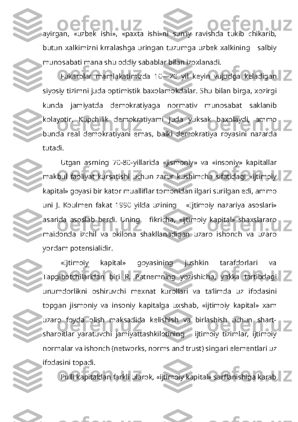 ayirgan,   «uzbek   ishi»,   «paxta   ishi»ni   sun’iy   ravishda   tukib   chikarib,
butun   xalkimizni  krralashga   uringan   tuzumga   uzbek   xalkining      salbiy
munosabati mana shu oddiy sabablar bilan izoxlanadi.
Fukarolar   mamlakatimizda   10—20   yil   keyin   vujudga   keladigan
siyosiy tizimni juda optimistik baxolamokdalar. Shu bilan birga, xozirgi
kunda   jamiyatda   demokratiyaga   normativ   munosabat   saklanib
kolayotir.   Kupchilik   demokratiyami   juda   yuksak   baxolaydi,   ammo
bunda   real   demokratiyani   emas,   balki   demokratiya   r oyasini   nazarda
tutadi.
Utgan   asrning   70-80-yillarida   «jismoniy»   va   «insoniy»   kapitallar
makbul   faoliyat   kursatishi   uchun   zarur   kushimcha   sifatidagi   «ijtimoiy
kapital» goyasi bir kator mualliflar tomonidan ilgari surilgan edi, ammo
uni   J.   Koulmen   fakat   1990   yilda   uzining       «Ijtimoiy   nazariya   asoslari»
asarida   asoslab   berdi.   Uning       fikricha,   «ijtimoiy   kapital»   shaxslararo
maidonda   izchil   va   okilona   shakllanadigan   uzaro   ishonch   va   uzaro
yordam potensialidir.
«Ijtimoiy   kapital»   goyasining   jushkin   tarafdorlari   va
T apgibotchilaridan   biri   R.   Patnemning   yozishicha,   yakka   tartibdagi
unumdor likni   oshiruvchi   mexnat   kurollari   va   ta’limda   uz   ifodasini
topgan   jismoniy   va   insoniy   kapitalga   uxshab,   «ijtimoiy   kapital»   xam
uzaro   foyda   olish   maksadida   kelishish   va   birlashish   uchun   shart-
sharoitlar   yaratuvchi   jamiyattashkilotining       ijtimoiy   tizimlar,   ijtimoiy
normalar va ishonch (ne tw o r k s , no r m s  and  trust ) singari elementlari uz
ifodasini topadi.
Pulli kapitaldan farkli ularok, «ijtimoiy kapital» sarflanishiga karab 