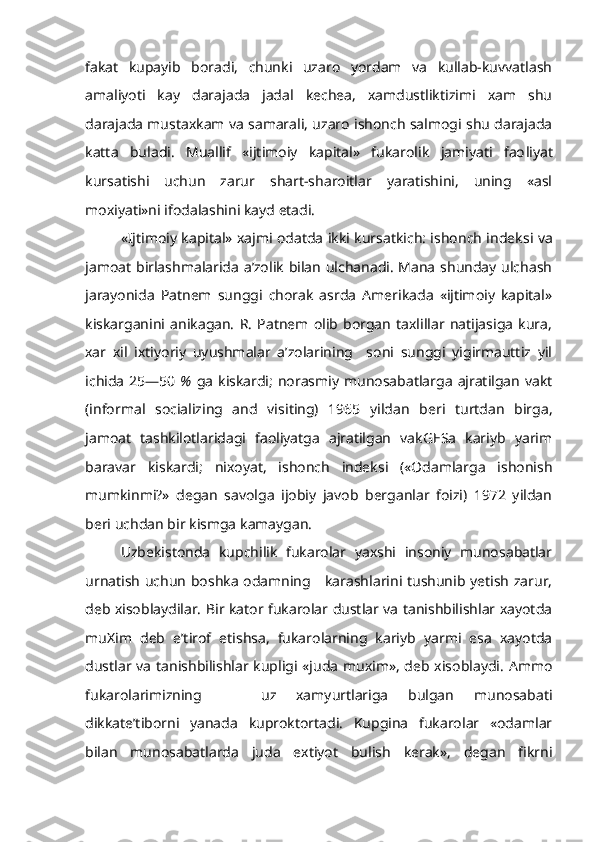 fakat   kupayib   boradi,   chunki   uzaro   yordam   va   kullab-kuvvatlash
amaliyoti   kay   darajada   jadal   kechea,   xamdustliktizimi   xam   shu
darajada mustaxkam va samarali, uzaro ishonch salmogi shu darajada
katta   buladi.   Muallif   «ijtimoiy   kapital»   fukarolik   jamiyati   fao liyat
kursatishi   uchun   zarur   shart-sharoitlar   yaratishini,   uning   «asl
moxiyati»ni ifodalashini kayd etadi.
«Ijtimoiy kapital» xajmi odatda ikki kursatkich: ishonch indek si   va
jamoat birlashmalarida a’zolik bilan ulchanadi. Mana shunday ulchash
jarayonida   Patnem   sunggi   chorak   asrda   Amerikada   «ijtimoiy   kapital»
kiskarganini   anikagan.   R.   Patnem   olib   borgan   taxlillar   natijasiga   kura,
xar   xil   ixtiyoriy   uyushmalar   a’zolarining     soni   sunggi   yigirmauttiz   yil
ichida   25—50   %   ga   kiskardi;   norasmiy  munosabatlarga  ajratilgan  vakt
(in f o r mal   s o c ializing   and   vi s i t ing)   1965   yildan   beri   turtdan   birga,
jamoat   tashkilotlaridagi   faoliyatga   ajratilgan   vakGESa   kariyb   yarim
baravar   kiskardi;   nixoyat,   ishonch   indeksi   («Odamlarga   ishonish
mumkinmi?»   degan   savolga   ijobiy   javob   berganlar   foizi)   1972   yildan
beri uchdan bir  kismga  kamaygan.
Uzbekistonda   kupchilik   fukarolar   yaxshi   insoniy   munosabatlar
urna tish   uchun boshka odamning     karashlarini tushunib yetish zarur,
deb xisoblaydilar. Bir kator fukarolar dustlar va tanishbilishlar xayotda
mu Xim   deb   e’tirof   etishsa,   fukarolarning   kariyb   yarmi   esa   xayotda
dustlar va tanishbilishlar kupligi «juda muxim», deb xisoblaydi. Ammo
fukarolarimizning       uz   xamyurtlariga   bulgan   munosabati
dikkate’tiborni   yanada   kuproktortadi.   Kupgina   fukarolar   «odamlar
bilan   munosabatlarda   juda   extiyot   bulish   kerak»,   degan   fikrni 