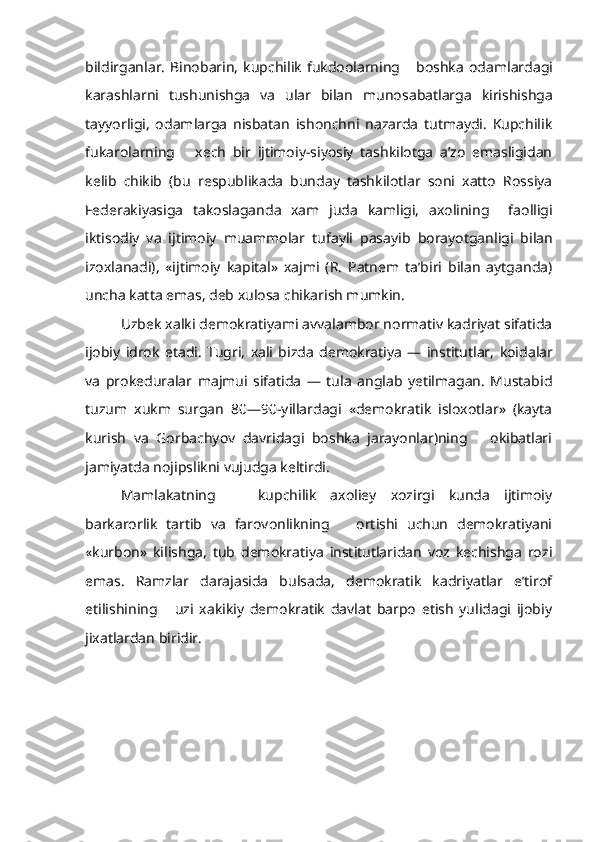 bildirganlar.   Binobarin,   kupchilik   fukdoolarning      boshka   odamlardagi
karashlarni   tushunishga   va   ular   bilan   munosabatlarga   kirishishga
tayyorligi,   odamlarga   nisbatan   ishonchni   nazarda   tutmaydi.   Kupchilik
fukarolarning       xech   bir   ijtimoiy-siyosiy   tashkilotga   a’zo   emasligidan
kelib   chikib   (bu   respublikada   bunday   tashkilotlar   soni   xatto   Rossiya
Federakiyasi ga   takoslaganda   xam   juda   kamligi,   axolining     faolligi
iktisodiy   va   ijtimoiy   muammolar   tufayli   pasayib   borayotganligi   bilan
izoxlanadi),   «ijtimoiy   kapital»   xajmi   (R.   Patnem   ta’biri   bilan   aytganda)
uncha katta emas, deb xulosa chikarish mumkin.
Uzbek xalki demokratiyami avvalambor normativ kadriyat sifatida
ijobiy   idrok   etadi.   Tugri,   xali   bizda   demokratiya   —   institutlar,   koidalar
va   prokeduralar   majmui   sifatida   —   tula   anglab   yetilmagan.   Mustabid
tuzum   xukm   surgan   80—90-yillardagi   «demokratik   isloxotlar»   (kayta
kurish   va   Gorbachyov   davridagi   boshka   jarayonlar)ning       okibatlari
jamiyatda nojipslikni  vujudga keltirdi.
Mamlakatning       kupchilik   axoliey   xozirgi   kunda   ijtimoiy
barkarorlik   tartib   va   farovonlikning       ortishi   uchun   demokratiyani
«kurbon»   kilishga,   tub   demokratiya   institutlaridan   voz   kechishga   rozi
emas.   Ramzlar   darajasida   bulsada,   demokratik   kadriyatlar   e’tirof
etilishining       uzi   xakikiy   demokratik   davlat   barpo   etish   yulidagi   ijobiy
jixatlardan biridir. 