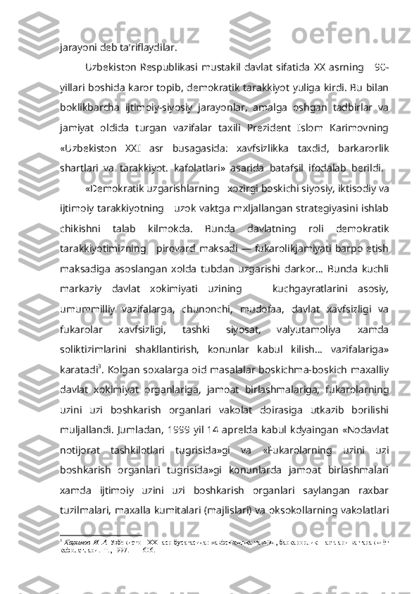 jarayoni deb ta’riflaydilar.
Uzbekiston   Respublikasi  mustakil  davlat   sifatida   XX   asrning      90-
yillari boshida karor topib, demokratik tarakkiyot yuliga kirdi. Bu bilan
boklikbarcha   ijtimoiy-siyosiy   jarayonlar,   amalga   oshgan   tadbirlar   va
jamiyat   oldida   turgan   vazifalar   taxili   Prezident   Islom   Karimovning
«Uzbekiston   XX I   asr   busagasida:   xavfsizlikka   taxdid,   barkarorlik
shartlari   va   tarakkiyot.   kafolatlari»   asarida   batafsil   ifodalab   berildi.  
«Demokratik uzgarishlarning   xozirgi boskichi siyo siy, iktisodiy va
ijtimoiy tarakkiyotning     uzok vaktga mxljallangan strategiyasini ishlab
chikishni   talab   kilmokda.   Bunda   davlatning   roli   demokratik
tarakkiyotimizning     pirovard maksadi — fukarolikjamiyati barpo etish
maksadiga   asoslangan   xolda   tubdan   uzgarishi   darkor...   Bunda   kuchli
markaziy   davlat   xokimiyati   uzining       kuchgayratlarini   asosiy,
umummilliy   vazifalarga,   chunonchi,   mudofaa,   davlat   xavfsizligi   va
fukarolar   xavfsizligi,   tashki   siyosat,   valyutamoliya   xamda
soliktizimlarini   shakllantirish,   konunlar   kabul   kilish...   vazifalariga»
karatadi 3
.  Kolgan   soxalarga  oid  masalalar boskichma-boskich   maxalliy
davlat   xokimiyat   organlariga,   jamoat   birlashmalariga,   fukarolarning
uzini   uzi   boshkarish   organlari   vakolat   doirasiga   utkazib   borilishi
muljallandi.   Jumladan,   1999   yil   14   aprelda   kabul   kdyaingan   «Nodavlat
notijorat   tashkilotlari   tugrisida»gi   va   «Fukarolarning   uzini   uzi
boshkarish   organlari   tugrisida»gi   konunlarda   jamoat   birlashmalari
xamda   ijtimoiy   uzini   uzi   boshkarish   organlari   saylangan   raxbar
tuzilmalari, maxalla kumitalari (majlislari) va oksokollarning vakolatlari
3
  Каримов   И .   А .   Узбекистон   XXI   аср   бусагасида :   хавфсизликка   тахдид ,   баркарорлик   шартлари   ва   тараккиёт
кафолатлари .   Т ., 1997. — 1606. 