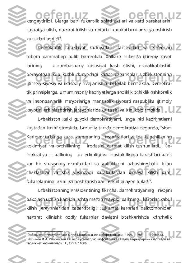 kengaytirildi.   Ularga   ba’zi   fukarolik   xolati   aktlari   va   xatti   xarakatlarini
ruyxatga   olish,   nazorat   kilish   va   notarial   xarakatlarni   amalga   oshirish
xukuklari berildi 4
.
Demokratik   tarakkiyot   kadriyatlari,   tamoyillari   va   me’yorlari
tobora   xammabop   bulib   bormokda.   Xalkaro   mikesda   ijtimoiy   xayot
larining       umumbashariy   xususiyat   kasb   etishi,   murakkablashib
borayotgan   kup   kutbli   dunyodagi   kagor   uzgarishlar   Uzbekistonning
ijtimoiy-siyosiy va iktisodiy   rivojlanishini   belgilab bermokda. Demokra -
tik prinsiplarga, umuminsoniy kadriyatlarga sodiklik ochiklik oshkoralik
va   insonparvarlik   me’yorlariga   mansublik   siyosati   respublika   ijtimoiy
xayotini erkinlashtirish jarayonlarida uz ta’siri va izini koldirmokda.
Uzbekiston   xalki   guyoki   demokratiyami,   unga   oid   kadriyatlarni
kaytadan kashf etmokda.   Umumiy   tarzda demokratiya deganda, Islom
Kari mov   ta’biriga   kura,   xammaning       manfaatlari   yulida   kupchilikning
xokimiyati   va   ozchilikning       irodasini   xurmat   kilish   tushuniladi...   De -
mokratiya   —   xalkning       uz   erkinligi   va   mustakilligiga   karashlari   xam,
xar   bir   shaxsning   manfaatlari   va   xukuklarini   uzboshimchalik   bilan
cheklashlar   va   shu   yusindagi   xarakatlardan   ximoya   kilish   xam,
fukarolarning  uzini uzi boshkarish xam erkinligi ayon buladi 5
.
Uzbekistonning Prezidentining fikricha, demokratiyaning   rivojini
baxolash uchun kamida uchta mezon mavjud: xalkning   karorlar kabul
kilish   jarayonlaridan   xabardorligi;   xukumat   karorlari   xalktomonidan
nazorat   kilinishi;   oddiy   fukarolar   davlatni   boshkarishda   kdnchalik
4
  Узбекистон   Республикаси   Олий   Мажлиешшпг   ахборотномаси .  1999. — №5. — 110 молда .
5
  Каримов   И .  А .  Узбскистоп  XXI  аср   бусагаспда :  хагфсизликка   тахдид ,  барка рорлик   шартлари   ва  
тараккиёт   кафолатлари .   Г ., 1997 х " 1806. 