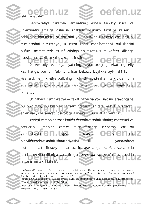 ishtirok etishi 6 3
.
Demokratiya   fukarolik   jamiyatning   asosiy   tarkibiy   kismi   va
xokimiyatni   amalga   oshirish   shaklidir.   Xukukiy   ta’rifiga   kelsak   u
oddiygina   konunlar   ustuvorligini   yoki   shunchaki   rasmiy   konuniylikni
ta’minlashni   bildirmaydi,   u   inson   kadri,   manfaatlarini,   xukuklar ini
nufuzli   ne’mat   deb   e’tirof   etishga   va   tulatukis   muxofaza   kilishga
asoslangan yaxlit amal kiluvchi tizimdir.
Demokratiya   uzbek   jamiyatining     xayot   tarziga,   jamiyatning     oliy
kadriyatiga,   xar   bir   fukaro   uchun   bebaxo   boylikka   aylanishi   lozim.
Basharti,   demokratiya   xalkning       siyosiy   madaniyati   tarkibidan   urin
egallay   olmasa,   u   xalkning,   jamiyatning       xayot   tarziga   singib   keta
olmaydi.
Chinakam demokratiya — fakat nazariya yoki siyosiy jarayongana
bulib kolmay, shu bilan birga xalkning turmush tarzi va butun ruxiyati,
an’analari, madaniyati, psixologiyasining   xususiyatlari xamdir 7
.
Xozirgi zamon siyosat fanida demokratlashtirishning mazmuni va
omillarini   urganish   xamda   tushuntirishga   nisbatan   xar   xil
yondashuvlar   mavjud.   Masalan,   A.   Yu.
Melvildemokratlashtirishnazariyasini   ikki   xil   yondashuv:
institutsionaltuzilmaviy omillar taxliliga  asoslangan   strukturaviy   xamda
tartib   taomil   omillariga   yunaltirilgan   protseduraviy   yondashuv   asosida
urganishni taklif kiladi 8
.
6
  Кобилов   Ш .   Президент   Ислом   Карнмовнинг       « Узбекистон   XXI   аср   бусагасида :   хавфсизликка   тахдид ,
баркарорлик   шартлари   ва   тараккиёт   кафолатлари »   асарини   Урганиш   буйича   ух в
кургазмхи   кулланма   /
Масъул   мухаррир   У .  Таджихамов . —  Т ., 1999.  526.
7
  Каримов   И .  А .  Узбекистон   ХХ I  аср   бусагасида ,  хавфсизликка   тахдид ,  баркарорлик   шартлари   ва
тараккиёт   кафолатлари .   Т., 1997.  1856
8
  Мельвиль А. Ю.  Демократические транзити. Теоретико-методологические и прикладние 
аспекти. — М., — 1999.  —  С. 88. 