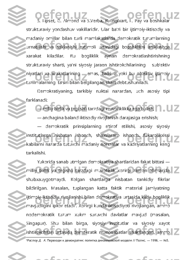 S.   Lipset,   G.   Almond   va   S.Verba,   R.   Inglxart,   L.   Pay   va   boshkalar
strukturaviy   yondashuv   vakillaridir.   Ular   ba’zi   bir   ijtimoiy-iktisodiy   va
madaniy   omillar   bilan   turli   mamlakatlarda   demokratik   tuzumlarning
urnatilishi   va   saklanishi   extimoli   urtasidagi   bopshklikni   aniklashga
xarakat   kiladilar.   Bu   bogliklik   aynan   demokrat lashtirishning
strukturaviy   sharti,   ya’ni   siyosiy   jaraen   ishtirokchilarining       sub’ektiv
niyatlari   va   xrakatlarining       emas,   balki   u   yoki   bu   ob’ektiv   ijtimoiy
tuzilmalarning  ta’siri bilan belgilangan shart debtushuniladi.
Demokratiyaning,   tarkibiy   nuktai   nazardan,   uch   asosiy   tipi
farklanadi:
— milliy birlik va tegi shli tarzdagi muvofiklikka ega bulish;
— anchagina baland iktisodiy rivojlanish darajasiga erishish;
—   demokratik   prinsiplarning   e’tirof   etilishi,   asosiy   siyosiy
institutlarga   nisbatan   ishonch,   shaxslararo   ishonch,   fukarolikxissi
kabilarni   nazarda   tutuvchi   madaniy   normalar   va   kadriyatlarning   keng
tarkalishi.
Yukorida sanab utmlgan demokratiya shartlaridan fakat bittasi —
milliy   birlik   va   tegishli   tarzdagi   muvofiklik   xozirgi   zamon   olimlarida
shubxauygotmaydi.   Kolgan   shartlarga   nisbatan   tankidiy   fikrlar
bildirilgan.   Masalan,   tuplangan   katta   faktik   material   jamiyatning
ijtimoiy-iktisodiy   rivojlanishi   bilan   demokratiya   urtasida   katiy   bogliklik
mavjudligini ipkor etadi 9
. Xozirgi kunda iktisodiyoti rivojlangan, ammo
nodemokratik   tuzum   xukm   suruvchi   davlatlar   mavjud   (masalan,
Singapur).   Shu   bilan   birga,   siyosiy   institutlar   va   siyosiy   xayot
ishtirokchilari   urtasida   demokratik   munosabatlar   shakllangan,   ammo
9
Растоу Д.   А.  Переходи к демократии: попитка динамической модели // Полис. — 1996. — №5.   