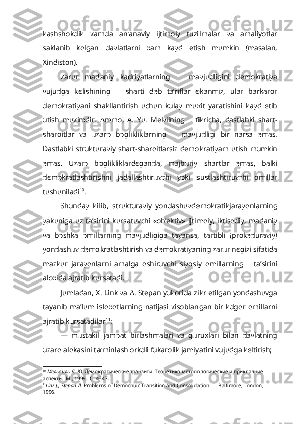 kashshokdik   xamda   an’anaviy   ijtimoiy   tuzilmalar   va   amaliyotlar
saklanib   kolgan   davlatlarni   xam   kayd   etish   mumkin   (masalan,
Xindiston).
Zarur   madaniy   kadriyatlarning       mavjudligini   demokratiya
vujudga   kelishining       sharti   deb   ta’riflar   ekanmiz,   ular   barkaror
demokratiyani   shakllantirish   uchun   kulay   muxit   yaratishini   kayd   etib
utish   muximdir.   Ammo,   A.   Yu.   Melvilning       fikricha,   dastlabki   shart-
sharoitlar   va   uzaro   boglikliklarning       mavjudligi   bir   narsa   emas.
Dastlabki   strukturaviy   shart-sharoitlarsiz   demokratiyam   utish   mumkin
emas.   Uzaro   boglikliklardeganda,   majburiy   shartlar   emas,   balki
demokratlashtirishni   jadallashtiruvchi   yoki   sustlashtiruvchi   omillar
tushuniladi 10
.
Shunday   kilib,   strukturaviy   yondashuvdemokratikjarayonlarning
yakuniga   uz   ta’sirini   kursatuvchi   «ob’ektiv»   ijtimoiy,   iktisodiy,   madaniy
va   boshka   omillarning   mavjudligiga   tayansa,   tartibli   (prokeduraviy)
yondashuv demokratlashtirish va demokratiyaning zarur negizi sifatida
mazkur   jarayonlarni   amalga   oshiruvchi   siyosiy   omillar ning       ta’sirini
aloxida ajratib kursatadi.
Jumladan,   X . Link va A. Stepan yukorida zikr etilgan yondashuvga
tayanib   ma’lum   isloxotlarning   natijasi   xisoblangan   bir   kdgor   omillarni
ajratib kursatadilar 11
:
—   mustakil   jamoat   birlashmalari   va   guruxlari   bilan   davlatning
uzaro alokasini ta’minlash orkdli fukarolik jamiyatini vujudga keltirish;
10
  Мельвиль Л. Ю.  Демократические транзити. Теоретико-методологические и прикладние 
аспекти.  М ., 1999.   С . 4647.
11
Linz  J.,  Stepan  Л .  Problems of Democnuic Transition and Consolidation. — Baltimore,  London,  
1996.   