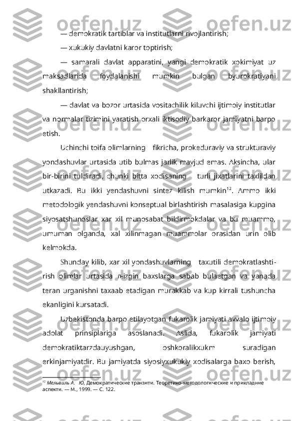 — demokratik tartiblar va institutlarni rivojlantirish;
— xukukiy davlatni karor toptirish;
—   samarali   davlat   apparatini,   yangi   demokratik   xokimiyat   uz
maksadlarida   foydalanishi   mumkin   bulgan   byurokratiyani
shakllantirish;
— davlat va bozor urtasida vositachilik kiluvchi ijtimoiy institutlar
va   normalar   tizimini   yaratish   orxali   iktisodiy   barkaror   jamiyatni   barpo
etish.
Uchinchi toifa olimlarning     fikricha, prokeduraviy va strukturaviy
yondashuvlar  urtasida   utib  bulmas  jarlik   mavjud   emas.   Aksincha,   ular
bir-birini   tuldiradi,   chunki   bitta   xodisaning       turli   jixatlarini   taxlildan
utkazadi.   Bu   ikki   yendashuvni   sintez   kilish   mumkin 12
.   Ammo   ikki
metodologik yendashuvni konseptual birlashtirish masalasiga kupgina
siyosatshunoslar   xar   xil   munosabat   bildirmokdalar   va   bu   muammo,
umuman   olganda,   xal   xilinmagan   muammolar   orasidan   urin   olib
kelmokda.
Shunday   kilib,   xar  xil   yondashuvlarning      taxutili   demokratlashti -
rish   olimlar   urtasida   љ izgin   baxslarga   sabab   bulaetgan   va   yanada
teran   urganishni   taxaab   etadigan   murakkab   va   kup   kirrali   tushuncha
ekanligini kursatadi.
Uzbekistonda  barpo etilayotgan  fukarolik jamiyati avvalo ijti moiy
adolat   prinsiplariga   asoslanadi.   Aslida,   fukarolik   jamiyati
demokratiktarzdauyushgan,   oshkoralikxukm   suradigan
erkinjamiyatdir.   Bu   jamiyatda   siyosiyxukukiy   xodisalarga   baxo   berish,
12
  Мельвиль А.   Ю,  Демократические транзити. Теоретико-методологические и прикладние 
аспекти. — М., 1999. — С. 122. 