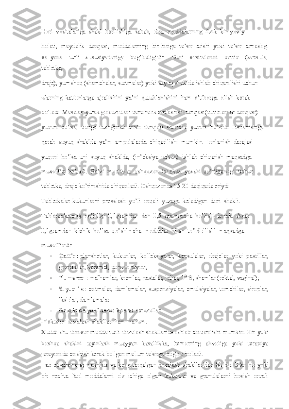 Dori  vositalariga  shakl  berilishiga  sabab,  dori  moddalarning  fizik  kimyoviy
holati,  maydalik  darajasi,  moddalarning  bir-biriga  ta’sir  etishi  yoki  ta’sir  etmasligi
va   yana     turli     xususiyatlariga     bog’liqligidir.     Dori     vositalarini     qattiq     (kapsula,
tabletka,
draje), yumshoq (shamchalar, surtmalar) yoki suyuq shaklda ishlab chiqarilishi uchun
ularning  kationlarga  ajralishini  ya’ni  qutublanishini  ham  e’tiborga  olish  kerak
bo’ladi. Masalan yurak glikozidlari qanchalik ionlashish darajasi(qutiblanish darajasi)
yuqori  bo’lsa,  qonga  tushganda  erish  darajasi  shuncha  yuqori  bo’ladi.  Ionlanishiga
qarab  suyuq  shaklda  ya’ni  ampulalarda  chiqarilishi  mumkin.  Ionlanish  darajasi
yuqori  bo’lsa  uni  suyuq  shaklda,  (in’eksiya  uchun)  ishlab  chiqarish  maqsadga 
muvoffiq  bo’ladi.  Ba’zi  moddalar  oshqozon  ichakda  yaxshi  so’rilganligi  uchun 
tabletka, draje ko’rinishida chiqariladi. Oshqozonda 15-20 daqiqada eriydi. 
Tabletkalar-kukunlarni  presslash  yo’li  orqali  yuzaga  keladigan  dori  shakli. 
Tabletkalarning  og’irligi  0,1gramdan  dan  0,5  gramgacha  bo’lishi  kerak.  Agar 
0,1gramdan  kichik  bo’lsa  qo’shimcha  moddalar  bilan  to’ldirilishi  maqsadga 
muvoffiqdir. 
 Qattiq:   planshetlar,   kukunlar,   kolleksiyalar,   kapsulalar,   drajelar   yoki   pastillar,
granulalar, karamel, dorivor tayoq;
 Yumshoq   : malhamlar, kremlar, pastalar, jellar, TTS, shamlar (rektal, vaginal);
 Suyuqlik   : eritmalar, damlamalar, suspenziyalar, emulsiyalar, tomchilar, siroplar,
iksirlar, damlamalar
 Gazsimon yoki aerodispers:   aerozollar
In'ektsion dozalash shakllari ham ma'lum.
Xuddi shu dorivor modda turli dozalash shakllarida ishlab chiqarilishi mumkin.   Bir yoki
boshqa   shaklni   tayinlash   muayyan   kasallikka,   bemorning   ahvoliga   yoki   terapiya
jarayonida erishish kerak bo'lgan ma'lum ta'sirga bog'liq bo'ladi.
Tabletkalar   eng mashhur va keng tarqalgan dozalash shakllaridan biridir.   Ular  bir yoki
bir   nechta   faol   moddalarni   o'z   ichiga   olgan   kukunlar   va   granulalarni   bosish   orqali 