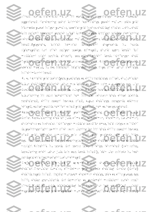 olinadi.   Ba'zida   planshetlar   ma'lum   bir   vazifa   uchun   tayyorlangan   maxsus   massadan
tayyorlanadi.   Planshetning   tashqi   ko'rinishi   iste'molchiga   yaxshi   ma'lum:   tekis   yoki
bikonveks yuzasi bo'lgan yumaloq, tasvirlar yoki boshqa shakldagi plitalar.   Ushbu shakl
ko'p   qatlamli   preparatni   yaratish   tufayli   kompozitsiyaga   kiritilgan   tarkibiy   qismlarning
oshqozon-ichak   traktida   so'rilishining   ma'lum   bir   ketma-ketligiga   erishishga   imkon
beradi.   Aytgancha,   ko'plab   bemorlar   tabletkalarni   chaynashda   bu   haqda
o'ylamaydilar.   Buni   qilish   qat'iyan   tavsiya   etilmaydi.,   chunki   agent   kerakli   faol
moddalarni   to'g'ri   tartibda   chiqarib,   asta-sekin   "eritishi"   kerak.   Ta'riflangan   shakl
foydalanish uchun qulay, ko'chma va uzoq vaqt saqlanadi.   Ko'pgina planshetlar yuzasida
kesiklar   mavjud,   bu   esa   preparatni   belgilangan   dozaga   rioya   qilish   uchun   qismlarga
bo'lish imkonini beradi.
Kukunlar   ichki yoki tashqi (yara yuzalariga va shilliq pardalarga qo'llash, shu jumladan
kukun   shaklida)   foydalanish   uchun   mos   keladi   va   muhim   oqim   xususiyatiga   ega.   Ular
dozalash,   aralashtirish   va   tashishda   qulaydir.   Afsuski,   barcha   afzalliklarga   qaramay,
kukunlarning   bir   qator   kamchiliklari   ham   bor:   ular   oshqozon-ichak   shirasi   ta'sirida
parchalanadi,   shilliq   qavatni   bezovta   qiladi,   suyuq   shakllarga   qaraganda   sekinroq
ishlaydi, saqlash vaqtida namlikni so'radi yoki yo'qotadi, nam va havoga aylanadi.
Kapsulalar   -   jelatin   qobig'ida   yashiringan   chang,   xamir   yoki   suyuq
dorilar.   Kapsulalarning   shakllari   juda   xilma-xil:   silindrsimon,   sharsimon,   tuxumsimon,
cho'zinchoq va boshqalar.   Ta'riflangan moddalar tasodifan emas, balki o'ziga xos "idish"
da   yashiringanligini   taxmin   qilish   oson:   ularning   har   biri   ichak   shilliq   qavatini   bezovta
qiladi   yoki   kislotalar   tomonidan   yo'q   qilinadi   yoki   yoqimsiz   ta'm   yoki   hidga
ega.   Binobarin,   kapsulani ochgan va uning tarkibini erkin shaklda olgan bemorlar tubdan
noto'g'ri.   Ko'pchilik   bu   tarzda   dori   tezroq   ta'sir   qilishiga   ishonishadi   (oxir-oqibat,
kapsulaning   erishi   uchun   juda   ko'p   vaqt   kerak   bo'ladi!),   lekin   ular   qobiqsiz   bu   hech
qanday ta'sir ko'rsatmasligini tushunishmaydi.
Draje,   lozenjlar,   granulalar,   karamel   .   Xuddi   shunday   qattiq   dozalash
shakllari.   Granulalar   dumaloq,   silindrsimon   yoki   tartibsiz   shakldagi   donalar   (donlar)
shaklida paydo bo'ladi.   Drajelar muntazam sharsimon shaklga, tekis va silliq yuzaga ega
bo'lib,   shakar   granulalarida   dori-darmonlar   va   yordamchi   moddalarni   qurish   orqali
olinadi.   Xuddi   shu   qoida   tabletkalardagi   kabi   draje   uchun   ham   amal   qiladi   -   ularni
maydalash,   chaynash   yoki   maydalash   mumkin   emas.   Pastillar   va   karamel   (lolipoplar) 