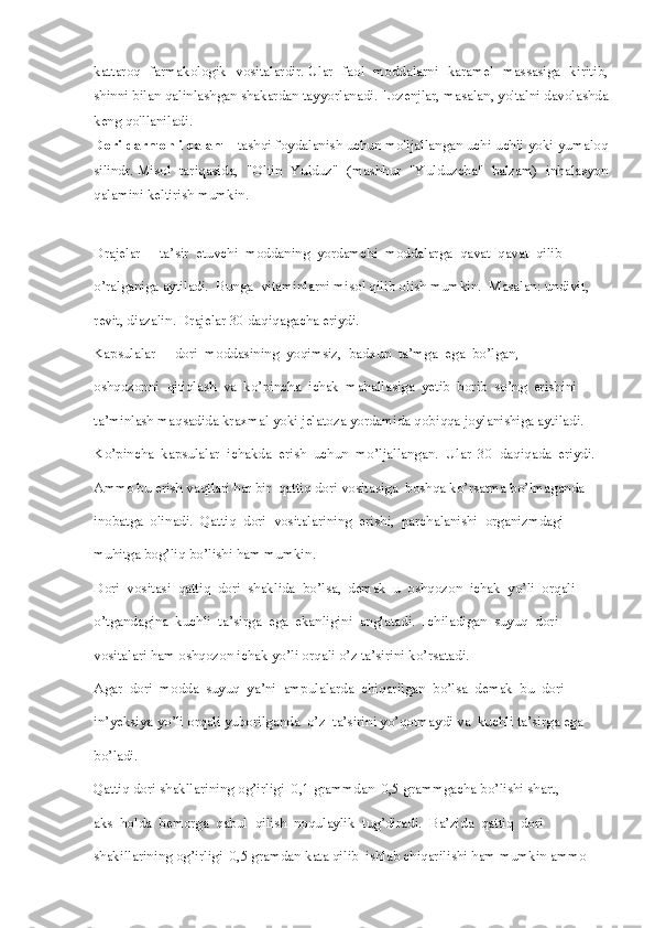 kattaroq   farmakologik   vositalardir.   Ular   faol   moddalarni   karamel   massasiga   kiritib,
shinni bilan qalinlashgan shakardan tayyorlanadi.   Lozenjlar, masalan, yo'talni davolashda
keng qo'llaniladi.
Dori-darmonli qalam   - tashqi foydalanish uchun mo'ljallangan uchi uchli yoki yumaloq
silindr.   Misol   tariqasida,   "Oltin   Yulduz"   (mashhur   "Yulduzcha"   balzam)   inhalasyon
qalamini keltirish mumkin.
Drajelar  -  ta’sir  etuvchi  moddaning  yordamchi  moddalarga  qavat  qavat  qilib 
o’ralganiga aytiladi.  Bunga  vitaminlarni misol qilib olish mumkin.  Masalan: undivit,
revit, diazalin. Drajelar 30 daqiqagacha eriydi. 
Kapsulalar  -  dori  moddasining  yoqimsiz,  badxun  ta’mga  ega  bo’lgan,
oshqozonni  qitiqlash  va  ko’pincha  ichak  mahallasiga  yetib  borib  so’ng  erishini 
ta’minlash maqsadida kraxmal yoki jelatoza yordamida qobiqqa joylanishiga aytiladi. 
Ko’pincha  kapsulalar  ichakda  erish  uchun  mo’ljallangan.  Ular  30  daqiqada  eriydi.
Ammo bu erish vaqtlari har bir  qattiq dori vositasiga  boshqa ko’rsatma bo’lmaganda 
inobatga  olinadi.  Qattiq  dori  vositalarining  erishi,  parchalanishi  organizmdagi 
muhitga bog’liq bo’lishi ham mumkin. 
Dori  vositasi  qattiq  dori  shaklida  bo’lsa,  demak  u  oshqozon  ichak  yo’li  orqali 
o’tgandagina  kuchli  ta’sirga  ega  ekanligini  anglatadi.  Ichiladigan  suyuq  dori 
vositalari ham oshqozon ichak yo’li orqali o’z ta’sirini ko’rsatadi. 
Agar  dori  modda  suyuq  ya’ni  ampulalarda  chiqarilgan  bo’lsa  demak  bu  dori 
in’yeksiya yo’li orqali yuborilganda  o’z  ta’sirini yo’qotmaydi va  kuchli ta’sirga ega 
bo’ladi. 
Qattiq dori shakllarining og’irligi  0,1 grammdan  0,5 grammgacha bo’lishi shart,
aks  holda  bemorga  qabul  qilish  noqulaylik  tug’diradi.  Ba’zida  qattiq  dori 
shakillarining og’irligi  0,5 gramdan kata qilib  ishlab chiqarilishi ham mumkin ammo  