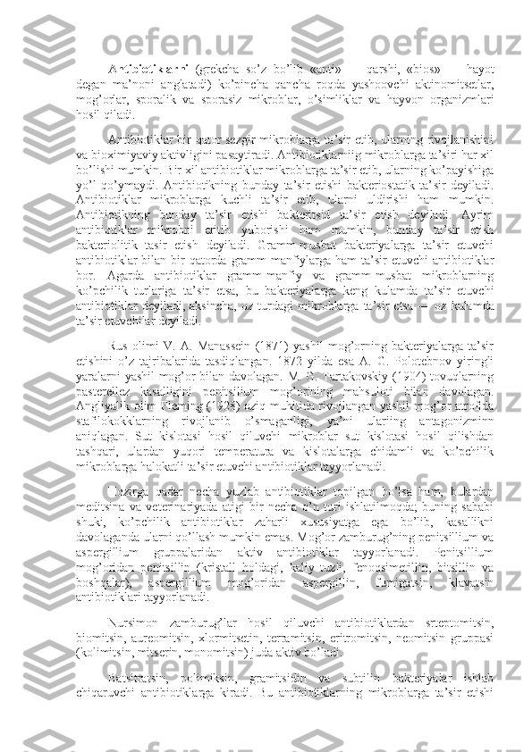 Antibiotiklarni   (grekcha   so’z   bo’lib   «anti»   —   qarshi,   «bios»   —   hayot
degan   ma’noni   anglatadi)   ko’pincha   qancha   roqda   yashoovchi   aktinomitsetlar,
mog’orlar,   sporalik   va   sporasiz   mikroblar,   o’simliklar   va   hayvon   organizmlari
hosil qiladi.
Antibiotiklar  bir qator  sezgir  mikroblarga ta’sir etib, ularning rivojlanishini
va bioximiyaviy aktivligini pasaytiradi. Antibiotiklarniig mikroblarga ta’siri har xil
bo’lishi mumkin. Bir xil antibiotiklar mik roblarga ta’sir etib, ularning ko’payishiga
yo’l   qo’ymaydi.   Antibiotikning   bunday   ta’sir   etishi   bakteriostatik   ta’ sir   deyiladi.
Antibiotiklar   mikroblarga   kuchli   ta’sir   etib,   ularni   uldirishi   ham   mumkin.
Antibiotikning   bun day   ta’sir   etishi   bakteritsid   ta’sir   etish   deyiladi.   Ayrim
antibiotiklar   mikrobni   eritib   yuborishi   ham   mumkin,   bunday   ta’sir   etish
bakteriolitik   tasir   etish   deyiladi.   Gramm-musbat   bakteriyalarga   ta’sir   etuvchi
antibiotiklar  bilan bir  qatorda  gramm-manfiylarga ham  ta’sir  etuvchi  antibiotiklar
bor.   Agarda   antibiotiklar   gramm-manfiy   va   gramm-musbat   mikroblarning
ko’pchilik   turlariga   ta’sir   etsa,   bu   bakteriyalarga   keng   kulamda   ta’sir   etuvchi
antibiotiklar   deyiladi,   aksincha,   oz   turdagi   mik roblarga   ta’sir   etsa   —   oz   kulamda
ta’sir etuvchilar deyiladi.
Rus   olimi   V.   A.   Manassein   (1871)   yashil   mog’orning   bakteriyalarga   ta’sir
etishini   o’z   tajribalarida   tasdiqlangan.   1872   yilda   esa   A.   G.   Polotebnov   yiringli
yaralarni yashil mog’or bilan davolagan. M. G. Tartakovskiy (1904) tovuqlarning
pasterellez   kasalligini   penitsilium   mog’orining   mahsuloti   bilan   davolagan.
Angliyalik olim Fleming (1928) oziq muhitida rivojlangan yashil mog’or atrofida
stafilokokklarning   rivojlanib   o’smaganligi,   ya’ni   ulariing   antagonizminn
aniqlagan.   Sut   kislotasi   hosil   qiluvchi   mikroblar   sut   kislotasi   hosil   qilishdan
tashqari,   ulardan   yuqori   temperatura   va   kislotalarga   chidamli   va   ko’pchilik
mikroblarga halokatli ta’sir etuvchi antibiotiklar tayyorlanadi.
Hozirga   qadar   necha   yuzlab   antibiotiklar   topilgan   bo’lsa   ham,   bulardan
meditsina   va   veterinariyada   atigi   bir   necha   o’n   turi   ishlatilmoqda;   buning   sababi
shuki,   ko’pchilik   antibiotiklar   zaharli   xususiyatga   ega   bo’lib,   kasallikni
davolaganda ularni qo’llash mumkin emas. Mog’or zamburug’ning penitsillium va
aspergillium   gruppalaridan   aktiv   antibiotiklar   tayyorlanadi.   Penitsillium
mog’oridan   penitsillin   (kristall   holdagi,   kaliy   tuzli,   fenoqsimetillin,   bitsillin   va
boshqalar),   aspergillium   mog’oridan   aspergillin,   fumigatsin,   klavatsin
antibiotiklari tayyorlanadi.
Nursimon   zamburug’lar   hosil   qiluvchi   antibiotiklardan   srteptomitsin,
biomitsin,   aureomitsin,   xlormitsetin,   terramitsin,   eritromitsin,   neomitsin   gruppasi
(kolimitsin, mitserin, monomitsin) juda aktiv bo’ladi.
Batsitratsin,   polimiksin,   gramitsidin   va   subtilin   bakteriyalar   ishlab
chiqaruvchi   antibiotiklarga   kiradi.   Bu   antibiotiklarning   mikroblarga   ta’sir   etishi 