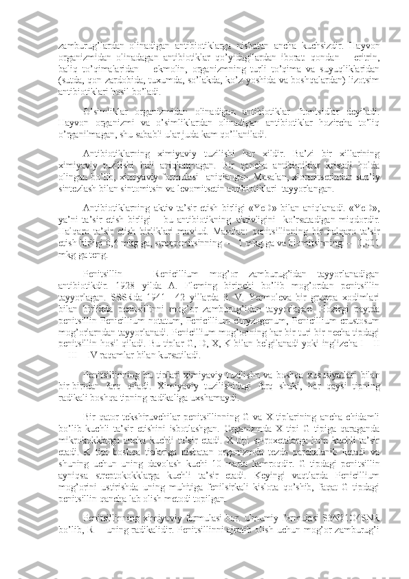 zamburug’lardan   olinadigan   antibiotiklarga   nisbatan   ancha   kuchsizdir.   Hayvon
organizmidan   olinadagan   antibiotiklar   qo’yidagilardan   iborat:   qondan   –   eritrin,
baliq   to’qimalaridan   –   ekmolin,   organizmning   turli   to’qima   va   suyuqliklaridan
(sutda, qon zardobida, tuxumda, so’lakda, ko’z yoshida va boshqalardan) lizotsim
antibiotiklari hosil bo’ladi.
O’simliklar   organizmidan   olinadigan   antibiotiklar   fitontsidlar   deyiladi.
Hayvon   organizmi   va   o’simliklardan   olinadigan   antibiotiklar   hozircha   to’liq
o’rganilmagan, shu sababli ular juda kam qo’llaniladi.
Antibiotiklarning   ximiyaviy   tuzilishi   har   xildir.   Ba’zi   bir   xillarining
ximiyaviy   tuzilishi   hali   aniqlanmagan.   Bir   qancha   antibiotiklar   kristall   holda
olingan bo’lib, ximiyaviy formulasi       aniqlangan. Masalan,  xlormitsetindan sun’iy
sintezlash bilan sintomitsin va levomitsetin antibiotiklari     tayyorlangan.
Antibiotiklarning   aktiv   ta’sir   etish   birligi   «YeD»   bilan   aniqlanadi.   «YeD»,
ya’ni   ta’sir   etish   birligi   –   bu   antibiotikning     aktivligini       ko’rsatadigan   miqdordir.
Halqaro   ta’sir   etish   birliklari   mavjud.   Masalan:   penitsillinning   bir   halqaro   ta’sir
etish birligi 0,6 mkg ga, streptomitsinning — 1 mkg ga va biomitsinning — 0,001
mkg ga teng.
Penitsillin   —   Renicillium   mog’or   zamburug’idan   tayyorlanadigan
antibiotikdir.   1928   yilda   A.   Fleming   birinchi   bo’lib   mog’ordan   penitsillin
tayyorlagan.   SSSRda   1941—42   yillarda   3.   V.   Yermoleva   bir   gruppa   xodimlari
bilan   birlikda   penitsillinni   mog’or   zamburug’idan   tayyorlagan.   Hozirgi   paytda
penitsillin   Penicillium   notatum,   Penicillium   chryzogenum,   Penicillium   crustosum
mog’orlarndan tayyorlanadi. Penicillium mog’orining har bir turi bir necha tipdagi
penitsillin hosil qiladi. Bu tiplar G, D, X, K bilan belgilanadi yoki inglizcha I—II
—III—IV raqamlar bilan kursatiladi.
Penitsillinning   bu   tiplari   ximiyaviy   tuzilishn   va   boshqa   xususiyatlari   bilan
bir-biridan   farq   qiladi.   Xi miyaviy   tuzilishidagi   farq   shuki,   har   qaysi   tipning
radikali boshqa tipning radikaliga uxshamaydi.
Bir   qator   tekshiruvchilar   penitsillinning   G   va   X   tiplarining   ancha   chidamli
bo’lib   kuchli   ta’sir   etishini   isbotlashgan.   Organizmda   X   tipi   G   tipiga   qaraganda
mikrokokklarga   ancha   kuchli   ta’sir   etadi.   X   tipi   spiroxetalarga   ham   kuchli   ta’sir
etadi.   K   tipi   boshqa   tiplariga   nisbatan   organizmda   tezda   parchalanib   ketadi   va
shuning   uchun   uning   davolash   kuchi   10   marta   kamroqdir.   G   tipdagi   peni tsillin
ayniqsa   streptokokklarga   kuchli   ta’sir   etadi.   Keyingi   vaqtlarda   Penicillium
mog’orini   ustirishda   uning   muhitiga   fenilsirkali   kislota   qo’shib,   faqat   G   tipdagi
penitsillin qancha lab olish metodi topilgan.
Penitsillinning   ximiyaviy   formulasi   bor.   Umumiy   formulasi   S3N11O4SNR
bo’lib, R —uning radikalidir. Penitsillinni ajratib olish uchun mog’or zamburug’i 