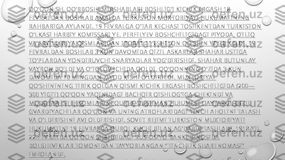 •
QOʻQON  SH. QOʻRBOSHI MIRSHABLARI BOSHLIGʻI KI CHIK ERGASH 18 
FEV RALDAN  BOSHLAB AMALDA TURKISTON  MUX TORIYATI HUKUMATIN IN G 
RAHBARIGA AY LAN DI. 19 FEV RALGA OʻTAR KECHASI TOSHKEN TDAN  TURKISTON  
OʻLKASI HARBIY  KOMISSARI Y E. PERFILY EV  BOSHCHILIGIDAGI PIYODA, OTLIQ 
VA ARTILLERI YA QI SMLARIDAN  IBORAT 11 ESHELON  QOʻSHIN  Y ETIB KELDI. 19 
FEV RALDAN  BOSHLAB 3 KUN  DAVOMIDA QIZIL ASKARLAR SHAHAR USTIGA 
TOʻPLARDAN  YON DIRUVCHI SN ARYADLAR YOGʻDIRISHDI. SHAHAR BUTUN LAY  
VAY RON  BOʻLDI VA OʻTOLOV  ICHIDA QOLDI. QOʻQON N IN G OʻZIDA 3 KUN  
DAVOMIDA 10 MIN GDAN  ZIYOD KISHI OʻLDIRILDI . MUX TORIYAT 
QOʻSHIN IN IN G TIRIK QOLGAN  QISMI KICHIK ERGASH BOSHCHILIGIDA (200—
300 Y IGIT) QOʻQON  YAQI N IDAGI BACHQIR QISHLOGʻIGA CHEKIN DI VA 
MUDOFAA ISTEHKOMLA RIN I QURIB, DUSHMAN  HUJ UMIN I QAY TARDI. QIZIL 
GVARDIYACHILAR QOʻQON  VA UN IN G ATROFLARIDAGI TIN CH AHOLIN I TALASH 
VA OʻLDIRISHN I AVJ  OLDIRISHDI. SOV ET RE J IMI TURKISTON  MUX TORI YATI  
HUKUMATIN I 19 FEV RALDA QUROL KUCHI BILAN  AGʻDARIB TASHLADI. 1918-Y IL 
22-FEV RALDA QOʻQON  SHAHRIDAGI RUS-OSIYO BAN KI BIN OSIDA 
BOLSHEV IKLAR TOMON IDAN  TAY YORLAN GAN  “ TIN CHLIK SHARTN OMASI”  
IMZOLAN DI . 