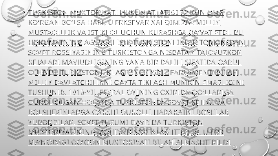 •
TURKI STON  MUX TORI YATI  HUKUMATI ATIGI  72 KUN  UMR 
KOʻRGA N  BOʻLSA HA M, U ERKSEVA R X A LQIMIZN I  MI LLIY  
MUSTAQILLI K VA I STI KLOL UCHUN  KURASHGA DAʼVAT ETDI . BU 
HUKUMATN IN G AGʻDA RI LISHI  TURKI STON LI KLA R TOMON I DA N  
SOVET ROSSI YASI N I N G TURKI STON GA N I SBATA N  TA J OVUZKOR 
RE J A LA RI  MAVJ UDLIGI N IN G YAN A  BIR DA LI LI  SI FATI DA QA BUL 
QI LIN DI . TURKI STON LI KLA R TIN CH YOʻL (PARLA MEN T) BILA N  
MI LLI Y  DAVLATCHI LI KN I  QAY TA  TIKLA SH MUMKI N  EMA SLI GI N I  
TUSHUN IB, 1918-Y I L FEVRAL OY IN IN G OX I RI DA  QOʻLLA RI GA 
QUROL OLGA N  HOLATDA TURKI STON DA  SOVET RE J I MI VA  
BOLSHEVI KLARGA QARSHI  QUROLLI HA RA KATN I  BOSHLAB 
Y UBORDI LAR. SOVET TUZUMI DAVRIDA  TURKI STON  
MUX TORI YATI N I N G MOHI YATI  SOX TA LA SHTIRILI B, U TOR 
MA ʼN ODAGI QOʻQON  MUX TORIYATI BILAN  ALMA SHTIRILDI 