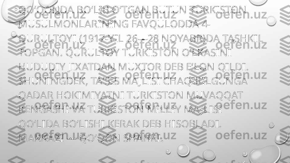 •
QOʻQON DA BOʻLIB OʻTGAN  BUTUN TURKISTON  
MUSULMONLARIN ING FAVQULODDA 4-
QURULTOY I (1917-Y IL 26—28 N OYABR)DA TASHKIL 
TOPGAN . QURULTOY  TURKISTON OʻLKASIN I 
HUDUDIY  J IX ATDAN MUX TOR DEB EʼLON  QILDI. 
SHUNIN GDEK, TAʼSIS MA J LISI CHAQIRILGUNGA 
QADAR HOKIMIYATN I TURKISTON  MUVAQQAT 
KENGASHI VA TURKISTON MILLIY  MA J LISI 
QOʻLIDA BOʻLISHI KERAK DEB HISOBLADI. 
MARKAZI — QOʻQON SHAHRI. 