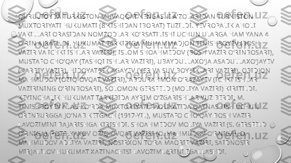 •
QURULTOY DA TURKISTON  MUVAQQAT KEN GASHI AʼZOLARIDAN  TURKISTON  
MUX TORIYATI HUKUMATI (8 KISHIDAN  IBORAT) TUZILDI. Y EVROPALIK AHOLI 
VAKILLARI ORASIDAN  N OMZODLAR KOʻRSATILISHI UCHUN  ULARGA HAM YAN A 4 
OʻRIN  A J RATILDI. HUKUMAT TARKIBIGA MUHAMMADJ ON  TIN ISHBOY EV (BOSH 
VAZIR VA ICHKI ISHLAR VAZIRI), ISLOM SHOAHMEDOV (BOSH VAZIR OʻRIN BOSARI), 
MUSTAFO CHOʻQAY  (TASHQI ISHLAR VAZIRI), UBAY DULLAX OʻJ A ASADULLAX OʻJ AY EV 
(HARBIY  VAZIR), HIDOYATBEK AGAY EV (Y ER VA SUV BOY LIKLARI VAZIRI), OBIDJ ON  
MAHMUDOV (OZIQ-OVQAT VAZIRI), ABDURAHMON  OʻRAZAY EV (ICHKI ISHLAR 
VAZIRIN IN G OʻRIN BOSARI), SOLOMON  GERSFELD (MOLIYA VAZIRI) KIRITILDI. 
KEY IN CHALIK HUKUMAT TARKIBIDA AY RIM OʻZGARISHLAR Y UZ BERDI. M. 
TIN ISHBOY EV ALASH OʻRDA MUX TORIYATI FAOLIYATIDA QATN ASHISH UCHUN  
OREN BURGGA J OʻN AB KETGACH (1917-Y IL), MUSTAFO CHOʻQAY  BOSH VAZIR 
LAVOZIMIN I BA J ARISHGA KIRISHDI. SHOAHMEDOV MOLIYA VAZIRI (S. GERSFELD 
OʻRN IGA), POTELYAX OV OZIQ-OVQAT VAZIRI (O. MAHMUDOV OʻRN IGA), O. 
MAHMUDOV ADLIYA VAZIRI, N OSIRX ON  TOʻRA MAORIF VAZIRI, SAIDN OSIR 
MIRJ ALILOV HUKUMAT X AZIN ACHISI LAVOZIMLARIN I EGALLASHDI.  