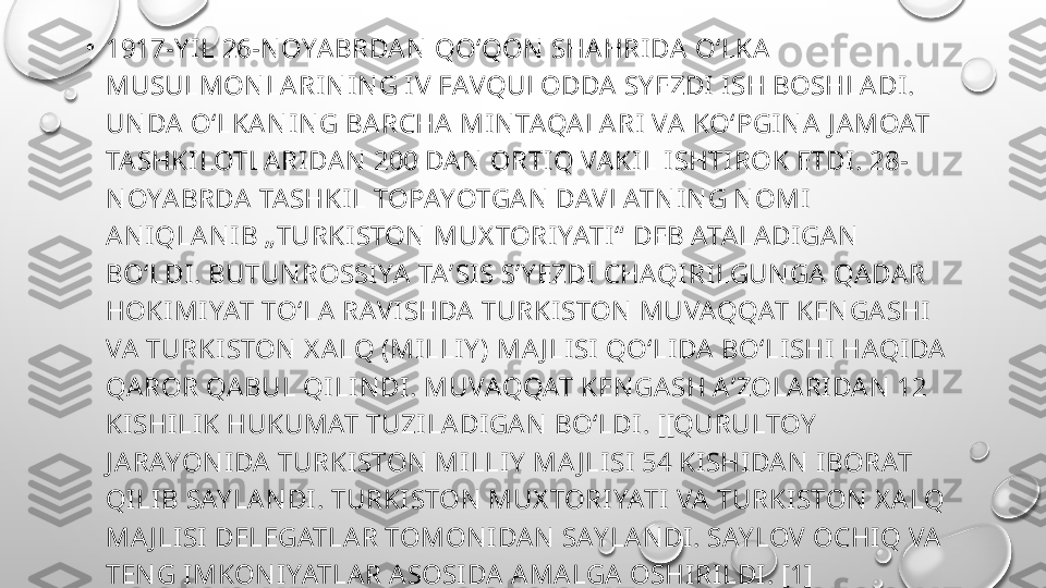 •
1917-Y IL 26-N OYA BRDAN  QOʻQON  SHA HRI DA OʻLKA 
MUSULMON LA RI N I N G I V FAVQULODDA SY EZDI  I SH BOSHLA DI. 
UN DA  OʻLKA N I N G BA RCHA MI N TAQALARI VA  KOʻPGIN A J A MOAT 
TA SHKI LOTLARIDA N  200 DA N  ORTI Q VA KIL I SHTIROK ETDI. 28-
N OYA BRDA TA SHKI L TOPAYOTGAN  DAVLATN I N G N OMI  
AN IQLAN I B „TURKI STON  MUX TORI YATI “  DEB ATALADIGA N  
BO‘LDI . BUTUN ROSSIYA  TA ʼSIS S’ Y EZDI CHAQI RI LGUN GA  QADA R 
HOKIMI YAT TO‘LA  RAVI SHDA  TURKISTON  MUVAQQAT KEN GASHI 
VA  TURKISTON  X ALQ (MILLIY ) MA J LISI  QO‘LI DA  BO‘LI SHI  HAQI DA 
QAROR QA BUL QILIN DI. MUVAQQAT KEN GA SH AʼZOLA RI DAN  12 
KI SHILIK HUKUMAT TUZILADI GAN  BO‘LDI. [[QURULTOY  
J A RAYON IDA  TURKI STON  MI LLI Y  MA J LI SI 54 KI SHIDA N  IBORAT 
QI LIB SAY LA N DI . TURKI STON  MUX TORIYATI  VA  TURKISTON  X A LQ 
MA J LI SI  DELEGATLA R TOMON I DA N  SAY LAN DI . SAY LOV OCHIQ VA 
TEN G I MKON I YATLAR A SOSI DA A MA LGA OSHI RI LDI. [1] 