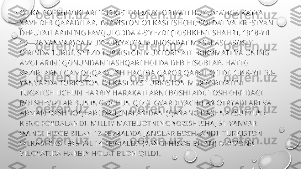 •
OʻLKA  BOLSHEV IKLARI TURKISTON  MUX TORIYATI HUKUMATIGA KATTA  
X AVF DEB QARADILA R. TURKISTON  OʻLKA SI ISHCHI, SOLDAT VA KRESTYA N  
DEPUTATLA RIN IN G FAVQULODDA 4-SʼY EZDI (TOSHKEN T SHA HRI, 1918-Y IL 
19—26 YA N VAR)DA  MUX TORIYATGA MUN OSA BAT MA SA LASI A SOSIY  
OʻRIN DA  TURDI. SʼY EZD TURKISTON  MUX TORIYATI HUKUMATI VA  UN IN G 
AʼZOLA RIN I QON UN DA N  TASHQA RI HOLDA  DEB HISOBLA B, HATTO 
VA ZIRLA RN I QAMOQQA  OLISH HAQIDA  QA ROR QABUL QILDI. 1918-Y IL 30-
YAN VA RDA  TURKISTON  OʻLKASI X KS TURKISTON  MUX TORIYATIN I 
TUGATISH UCHUN  HA RBIY  HA RA KATLA RN I BOSHLA DI. TOSHKEN TDAGI 
BOLSHEVIKLA R BUN IN G UCHUN  QIZIL GVARDIYACHILAR OTRYA DLA RI VA 
ARMAN  DA SHN OQLARI DRUJ IN A LA RIDA N  (QA RA N G DASHN A KSUTY UN ) 
KEN G FOY DA LA N DI. MILLIY  MATBUOTN IN G YOZISHICHA, 31-YA N VA R 
(YA N GI HISOB BILAN  13-FEVRAL)DA J A N GLA R BOSHLA N DI. TURKISTON  
OʻLKA SI X KS 1918-Y IL 14-FEVRA LDA  (YA N GI HISOB BILAN ) FA RGʻON A  
VILOYATIDA  HARBIY  HOLAT EʼLON  QILDI. 