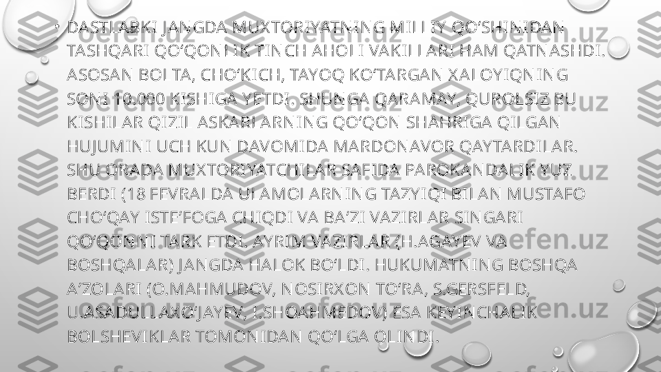 •
DASTLABKI  J A N GDA  MUX TORI YATN I N G MI LLI Y  QOʻSHI N I DAN  
TA SHQA RI  QOʻQON LI K TI N CH AHOLI  VAKILLARI HA M QATN ASHDI. 
ASOSA N  BOLTA, CHOʻKI CH, TAYOQ KOʻTARGAN  X A LOY IQN IN G 
SON I  10.000 KISHIGA  Y ETDI . SHUN GA  QA RA MAY, QUROLSI Z BU 
KI SHILAR QI ZIL A SKA RLA RN IN G QOʻQON  SHAHRI GA  QILGA N  
HUJ UMIN I UCH KUN  DAVOMI DA MARDON AVOR QAY TA RDI LA R. 
SHU ORA DA  MUX TORIYATCHI LA R SAFI DA PA ROKA N DA LI K Y UZ 
BERDI  (18 FEVRA LDA  ULA MOLARN I N G TA ZY I QI BI LAN  MUSTAFO 
CHOʻQAY  ISTEʼFOGA  CHI QDI  VA BAʼZI VA ZI RLAR SI N GA RI  
QOʻQON N I TA RK ETDI . AY RI M VA ZI RLAR (H.AGAY EV VA  
BOSHQALA R) J A N GDA  HA LOK BOʻLDI. HUKUMATN I N G BOSHQA 
AʼZOLA RI  (O.MA HMUDOV, N OSIRX ON  TOʻRA , S.GERSFELD, 
U.ASA DULLAX OʻJ AY EV, I .SHOAHMEDOV) ESA KEY I N CHALI K 
BOLSHEVI KLAR TOMON IDA N  QOʻLGA  OLIN DI. 