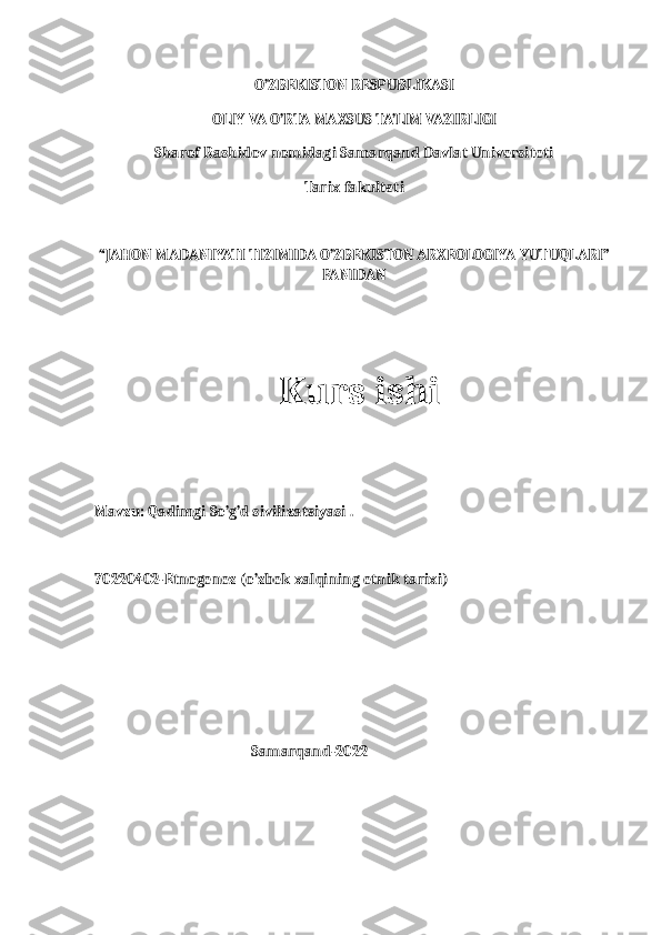 O’ZBEKISTON RESPUBLIKASI
OLIY VA O’RTA MAXSUS TA’LIM VAZIRLIGI
Sharof Rashidov nomidagi Samarqand Davlat Universiteti
Tarix fakulteti
“JAHON MADANIYATI TIZIMIDA O’ZBEKISTON ARXEOLOGIYA YUTUQLARI”
FANIDAN
                     Kurs ishi
Mavzu: Qadimgi So’g’d sivilizatsiyasi .
70220402-Etnogenez (o’zbek xalqining etnik tarixi)
                                                         
                                              Samarqand-2022 