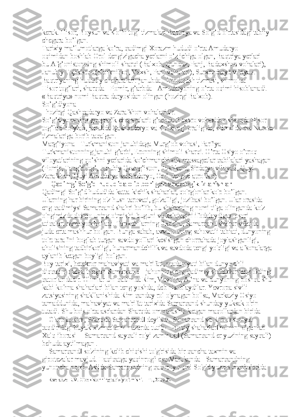 kerak. Hisor, Boysun va Ko’hi tog’ tizmalari Baqtriya va So’g’d o’rtasidagi tabiiy 
chegara bo’lgan. 
Tarixiy ma’lumotlarga ko’ra, qadimgi Xorazm hududi o’rta Amudaryo 
oqimidan boshlab Orol dengizigacha yerlarni o’z ichiga olgan, Baqtriya yerlari - 
bu Afg’onistonning shimoli-sharqi (Balxob, Qunduz, Panj, Badaxshon vohalari), 
Janubiy Tojikiston (Kofirnihon, Vaxsh, Panj vohalari), Surxondaryo viloyati. 
Baqtriyaning hududiy chegaralari: janubda - Hindiqush tizmasi, shimolda - 
Hisor tog’lari, sharqda - Pomir, g’arbda - Amudaryoning o’rta oqimi hisoblanadi. 
«Baqtriya» nomi Baqtra daryosidan olingan (hozirgi Balxob). 
So’g’diyona 
- hozirgi Qashqadaryo va Zarafshon vohalaridir. 
So’g’diyonaning geografik chegaralari: g’arbda Buxoro vohasidan sharqda Hisor 
tog’lari bo’ylab, janubda Qashqadaryo va Ko’xitog’ oraligida, shimolda esa Nurota
tizmalariga borib taqalgan. 
Marg’iyona - Turkmaniston janubidaga Murg’ob vohasi, Parfiya – 
Turkmanistonning janubi-g’arbi, Eronning shimoli-sharqi. O’rta Osiyo o’troq 
viloyatlarining qo’shni yerlarida ko’chmanchi sak-massagetlar qabilalari yashagan 
(Pomir, Tang’ritog’, Janubiy Qozog’iston, Toshkent, Sirdaryo viloyati, Quyi 
Zarafshon, Quyi Amudaryo va Sirdaryo, Orol dengizi atroflari)   .   
 Qadimgi So'g'd hududida olib borilgan arxeologik izlanishlar 
Qadimgi So’g’d hududida katta-kichik shaharlar, qo'rg'onlar ko'p bo’lgan. 
Ularning har birining o'z husn-tarovati, go'zalligi, jozibasi bo’lgan. Ular orasida 
eng qadimiysi Samarqand shahri bo’lib, bu shaharning nomi tilga olinganda ko'z 
o'ngimizda doimo uning o'tmishi, buguni va kelajagini ifodalaydigan osori
atiqalari namoyon bo'ladi. Tarixchilarning fikricha, Samarqand shahar sifatida 
juda erta mashhur bo'lgan. Bunga sabab, avvalo uning sahovatli tabiati, dunyoning 
to'rt tarafini bog'lab turgan savdo yo'llari kesishgan chorrahada joylashganligi, 
aholisining tadbirkorligi, hunarmandchilik va savdoda tengi yo'qligi va afsonalarga
aylanib ketgan boyligi bo'lgan. 
Boy tarixi, betakror ma'naviyati va ma'rifati, madaniyati bilan dunyo ahli 
diqqatini o'ziga tortgan Samarqand – jahonning eng qadimiy shaharlarining oldingi
qatorlaridadir. Olimlar uni qadimda Rim, Vavilon, Afina va dunyoning boshqa shu
kabi ko'hna shaharlari bilan teng yoshda, deb hisoblaydilar. Yevropa sivili
zatsiyasining shakllanishida Rim qanday rol o'ynagan bo'lsa, Markaziy Osiyo 
tamaddunida, ma'naviyat va ma'rifat tarixida Samarqand shunday yuksak o'rin 
tutadi. Shu bois o'rta asrlardan Sharqda ommalashib ketgan maqollardan birida 
―G'arbda Rim, Sharqda Samarqand  deyiladi. Samarqand va Rim insoniyat ‖
taqdiridagi buyuk xizmatlarini nazarda tutib ―Boqiy shaharlar  nomini olganlar. 	
‖
Xalq iborasi ―Samarqand sayqali ro'yi zaminast  (Samarqand er yuzining sayqali) 	
‖
behuda aytilmagan   . 
―Samarqand  so'zining kelib chiqishi to'g'risida bir qancha taxmin va 	
‖
gipotezalar mavjud. Haqiqatga yaqinrog'i esa Marokanda - Samarqandning 
yunoncha nomi. Aslida Samarqandning qadimiy nomi So'g'd yozma manbalarida 
11 Rtveladze E.V. O`bekistonning tarixiy o`tmishi. – T., 2009.20 