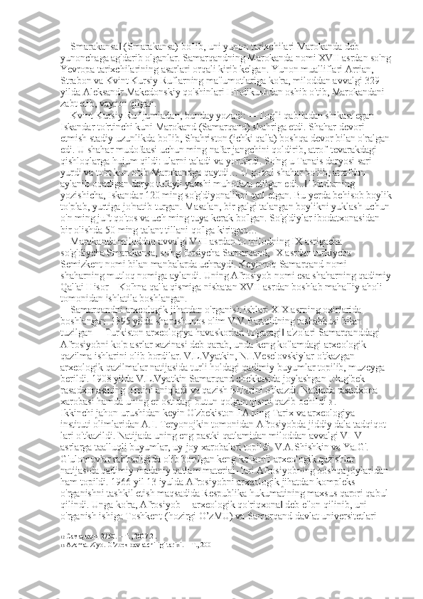 ―Smarakansa  (Smarakansa) bo'lib, uni yunon tarixchilari Marokanda deb ‖
yunonchaga ag'darib olganlar. Samarqandning Marokanda nomi XVII asrdan so'ng
Yevropa tarixchilarining asarlari orqali kirib kelgan. Yunon mualliflari Arrian, 
Strabon va Kvint Kursiy Ruflarning ma'lumotlariga ko'ra, miloddan avvalgi 329   
yilda Aleksandr Makedonskiy qo'shinlari Hindikushdan oshib o'tib, Marokandani 
zabt etib, vayron qilgan. 
Kvint Kursiy Ruf jumladan, bunday yozadi: ―Tog'li qabiladan shikast egan 
Iskandar to'rtinchi kuni Marokand (Samarqand) shahriga etdi. Shahar devori 
etmish stadiy uzunlikda bo'lib, Shahriston (ichki qal'a) boshqa devor bilan o'ralgan 
edi. U shahar mudofaasi uchun ming nafar jangchini qoldirib, atrof-tevarakdagi 
qishloqlarga hujum qildi: ularni taladi va yondirdi. So'ng u Tanais daryosi sari 
yurdi va to'rt kun o'tib Marokandga qaytdi… U go'zal shahar bo'lib, atrofdan 
aylanib oqadigan daryo tufayli yaxshi muhofaza etilgan edi...  Diadorning 	
‖
yozishicha, Iskandar 120 ming so'g'diyonalikni qatl etgan. Bu yerda behisob boylik
to'plab, yurtiga jo'natib turgan. Masalan, bir galgi talangan boylikni yuklash uchun 
o'n ming juft qo'tos va uch ming tuya kerak bo'lgan. So'g'diylar ibodatxonasidan 
bir olishda 50 ming talant tillani qo'lga kiritgan… 
Marokanda miloddan avvalgi VIII asrdan to milodning IX asrigacha 
so'g'diycha Smarakansa, so'ng forsiycha Samarqand, IX asrdan turkiycha 
Semizkent nomi bilan manbalarda uchraydi. Keyinroq Samarqand nomi 
shaharning mutloq nomiga aylandi. Uning Afrosiyob nomi esa shaharning qadimiy
Qal'ai Hisor – Ko'hna qal'a qismiga nisbatan XVII asrdan boshlab mahalliy aholi 
tomonidan ishlatila boshlangan. 
Samarqandni arxeologik jihatdan o'rganish ishlari XIX asrning oxirlarida 
boshlangan. 1895 yilda sharqshunos olim V.V.Bartoldning tashabbusi bilan 
tuzilgan ―Turkiston arxeologiya havaskorlari to'garagi  a'zolari Samarqanddagi 	
‖
Afrosiyobni ko'p asrlar xazinasi deb qarab, unda keng ko'lamdagi arxeologik 
qazilma ishlarini olib bordilar. V.L.Vyatkin, N.I.Veselovskiylar o'tkazgan 
arxeologik qazilmalar natijasida turli holdagi qadimiy buyumlar topilib, muzeyga 
berildi. 1908 yilda V.L.Vyatkin Samarqand chekkasida joylashgan Ulug'bek 
rasadxonasining o'rnini aniqladi va qazish ishlarini o'tkazdi. Natijada rasadxona 
xarobasi hamda uning er ostidagi butun qolgan qismi qazib ochildi 13  . 
Ikkinchi jahon urushidan keyin O'zbekiston FA ning Tarix va arxeologiya    
instituti olimlaridan A.I. Teryonojkin tomonidan Afrosiyobda jiddiy dala tadqiqot
lari o'tkazildi. Natijada uning eng pastki qatlamidan miloddan avvalgi VI-V 
asrlarga taalluqli buyumlar, uy-joy xarobalari topildi. V.A.Shishkin va Ya.G'. 
G'ulomovlar rahbarligida olib borilgan keng ko'lamli arxeologik qazishlar 
natijasida qadimiy madaniy qatlam material- lari Afrosiyobning boshqa joylaridan 
ham topildi. 1966 yil 13 iyulda Afrosiyobni arxeologik jihatdan kompleks 
o'rganishni tashkil etish maqsadida Respublika hukumatining maxsus qarori qabul 
qilindi. Unga ko'ra, Afrosiyob ―arxeologik qo'riqxona  deb e'lon qilinib, uni 
‖
o'rganish ishiga Toshkent (hozirgi O’zMU) va Samarqand davlat universitetlari 
12  Самарканд  2750. –  Т ., 2007.21
13  Azamat Ziyo. O’zbek davlatchiligi tarixi. – T., 2001 