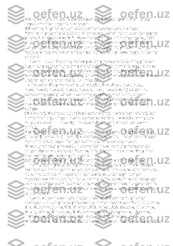 Kesh arxeologik-topografik ekspedisiyasining A.Sagdullayev boshchiligidagi 
otryad tomonidan o'rganila boshlangan. 
XX asrning 20-yillaridan turli tadqiqotchilar nazariga tusha boshlagan 
Yerqo'rg'on yodgorligida tadqiqot ishlari asosan Ikkinchi jahon urushidan keyingi 
yillarda S.K. Kabanov va M.Y. Massonlar tomonidan olib borilgan bo'lsa, 1973 
yildan O'zR FA Arxeologiya institutining R.H.Sulaymonov rahbarligi ostida 
tuzilgan Qashqadaryo ekspedisiyasi tomonidan deyarli 30 yil davomida o'rganildi.   
Natijada vohada shaharsozlik madaniyati bundan 2700 yil avval paydo bo'lganligi 
aniqlandi   . 
Buxoro – butun Sharqning ma'naviy va diniy markazi sifatida ming yillardan 
buyon dunyoga mashhur qadimiy shaharlardan biridir. O'tmishda savdo-sotiq va 
madaniy markaz sifatida Turon – Turkistonda Balx, Hirot, Marv (Mari), 
Samarqand, Termiz, Nasaf (Qarshi), Choch-Shosh (Toshkent) va Xorazm-Xiva va 
Urganch kabi shaharlar orasida o'z o'rniga ega. 
Ilk o'rta asrlar Xitoy manbalarida turlicha (An, Ansi, Ango, Buxo, Buku, 
Buxe, Buxaer, Buxuaer, Buxala, Buxuala, Fuxo, Puxuala va b.) atalgan. Bu 
atamalarning avvalgi uchtasi Buxoroning xitoycha nomlari bo'lib, qolgani 
―Buxoro  so'zining xitoy tilidagi talaffuzidir. O'rta asr arab manbalarida esa ‖
Buxoro Numijkat, Navmichkat, Bumichkat (Yangi qo'rg'on), al-Madina as-
sufriyya 
(Mis shahar), Madinat at-tujjor (Savdogarlar shahri), Foxira (Faxrli shahar), kabi 
nomlar bilan tilga olingan. Buxoro atamasi sanskritcha ―vixara  so'zining turk	
‖
mo'g'ulcha shakli – ―buxor  (―ibodatxona ) dan kelib chiqqan deb taxmin 	
‖ ‖
qilinadi. 
Keyingi tadqiqotlar natijalariga ko'ra bu atama so'g'diycha ―bug'  yoki ―bag'  	
‖ ‖
(―tangri ) hamda oro (―jamol ) so'zlaridan iborat bo'lib, ―tangri jamoli  degan 	
‖ ‖ ‖
ma'noni bildiradi, degan fikr ilgari surilmoqda. O'rta asrlarda Buxoro 
Movarounnahrdagi yirik savdo, hunarmandchilik va ma'muriy markazlaridan 
bo'lgan. Aynan shu shahardan Yaqin va O'rta Sharqni Hindiston va Xitoy bilan 
bog'lovchi xalqaro karvon yo'li o'tgan 16  . 
Zero, O'zbekiston Respublikasi Prezidenti I.A. Karimov e'tirof etganidek: 
―Bizning qadimiy va go'zal diyorimiz nafaqat Sharq, balki jahon sivilizasiyasi 
beshiklaridan biri bo'lganini xalqaro jamoatchilik tan olmoqda va e'tirof etmoqda...
Bu ko'hna tuproqda milodgacha bo'lgan davrda va undan keyin qurilgan 
murakkab suv inshootlari, hali-hanuz o'zining ko'rku tarovatini saqlab kelayotgan 
osori atiqalarimiz qadim-qadimdan o'lkamizda dehqonchilik va hunarmandchilik 
madaniyati, me'morchilik va shaharsozlik san'ati yuksak darajada rivojlanganidan 
dalolat beradi	
‖   . 
Buxoro vohasini arxeologik jihatdan o'rganish XX asrning 30-yillaridan 
boshlagan. Uni turli yillarda yirik arxeolog olimlar o'rganishgan: Ya.G'. G'ulomov,
A.R. Muhammadjonov, V.A. Shishkin, V.A. Nilsen, A.A. Asqarov, O'.Islomov, 
M.R. Qosimov, M.Bulatova, X.Muhammedov, R.H. Suleymanov, I.Axrorov, 
T.Mirsoatov, O.V. Obelchenko, S.K. Kabanov, G.V. Shishkina, J.K. 
Mirzaahmedov, N.B. Nemseva, Sh.Odilov 2  va boshqalar. Buxoro va uning atrofida  