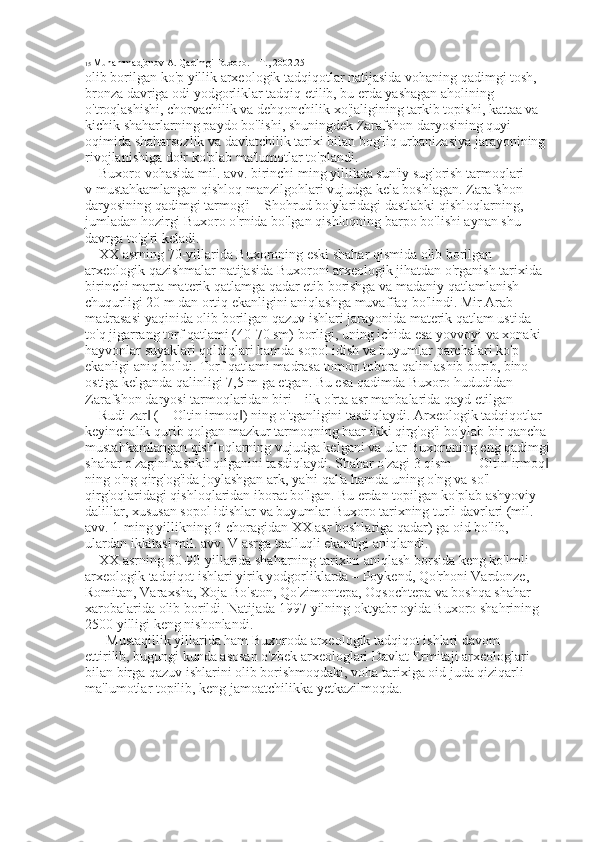 15  Muhammadjonov A. Qadimgi Buxoro. – T., 2002.25 
olib borilgan ko'p yillik arxeologik tadqiqotlar natijasida vohaning qadimgi tosh, 
bronza davriga odi yodgorliklar tadqiq etilib, bu erda yashagan aholining 
o'troqlashishi, chorvachilik va dehqonchilik xo'jaligining tarkib topishi, kattaa va 
kichik shaharlarning paydo bo'lishi, shuningdek Zarafshon daryosining quyi 
oqimida shaharsozlik va davlatchilik tarixi bilan bog'liq urbanizasiya jarayonining 
rivojlanishiga doir ko'plab ma'lumotlar to'plandi. 
Buxoro vohasida mil. avv. birinchi ming yillikda sun'iy sug'orish tarmoqlari 
v mustahkamlangan qishloq manzilgohlari vujudga kela boshlagan. Zarafshon 
daryosining qadimgi tarmog'i – Shohrud bo'ylaridagi dastlabki qishloqlarning, 
jumladan hozirgi Buxoro o'rnida bo'lgan qishloqning barpo bo'lishi aynan shu 
davrga to'g'ri keladi. 
XX asrning 70-yillarida Buxoroning eski shahar qismida olib borilgan 
arxeologik qazishmalar natijasida Buxoroni arxeologik jihatdan o'rganish tarixida 
birinchi marta materik qatlamga qadar etib borishga va madaniy qatlamlanish 
chuqurligi 20 m dan ortiq ekanligini aniqlashga muvaffaq bo'lindi. Mir Arab 
madrasasi yaqinida olib borilgan qazuv ishlari jarayonida materik qatlam ustida 
to'q jigarrang torf qatlami (40-70 sm) borligi, uning ichida esa yovvoyi va xonaki 
hayvonlar suyaklari qoldiqlari hamda sopol idish va buyumlar parchalari ko'p   
ekanligi aniq bo'ldi. Torf qatlami madrasa tomon tobora qalinlashib borib, bino 
ostiga kelganda qalinligi 7,5 m ga etgan. Bu esa qadimda Buxoro hududidan 
Zarafshon daryosi tarmoqlaridan biri – ilk o'rta asr manbalarida qayd etilgan 
―Rudi zar  (―Oltin irmoq ) ning o'tganligini tasdiqlaydi. Arxeologik tadqiqotlar ‖ ‖
keyinchalik qurib qolgan mazkur tarmoqning haar ikki qirg'og'i bo'ylab bir qancha 
mustahkamlangan qishloqlarning vujudga kelgani va ular Buxoroning eng qadimgi
shahar o'zagini tashkil qilganini tasdiqlaydi. Shahar o'zagi 3 qism – ―Oltin irmoq  	
‖
ning o'ng qirg'og'ida joylashgan ark, ya'ni qal'a hamda uning o'ng va so'l 
qirg'oqlaridagi qishloqlaridan iborat bo'lgan. Bu erdan topilgan ko'plab ashyoviy 
dalillar, xususan sopol idishlar va buyumlar Buxoro tarixning turli davrlari (mil. 
avv. 1-ming yillikning 3-choragidan XX asr boshlariga qadar) ga oid bo'lib, 
ulardan ikkitasi mil. avv. V asrga taalluqli ekanligi aniqlandi. 
XX asrning 80-90-yillarida shaharning tarixini aniqlash borsida keng ko'lmli 
arxeologik tadqiqot ishlari yirik yodgorliklarda – Poykend, Qo'rhoni Vardonze, 
Romitan, Varaxsha, Xoja Bo'ston, Qo'zimontepa, Oqsochtepa va boshqa shahar 
xarobalarida olib borildi. Natijada 1997 yilning oktyabr oyida Buxoro shahrining 
2500 yilligi keng nishonlandi. 
Mustaqillik yillarida ham Buxoroda arxeologik tadqiqot ishlari davom 
ettirilib, bugungi kunda asosan o'zbek arxeologlari Davlat Ermitaji arxeologlari 
bilan birga qazuv ishlarini olib borishmoqdaki, voha tarixiga oid juda qiziqarli 
ma'lumotlar topilib, keng jamoatchilikka yetkazilmoqda.  