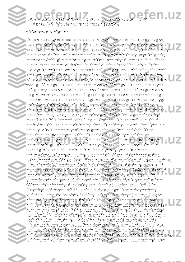 16  Muhammadjonov A.R. Qadimgi Buxoro. –  Т ., 1990; Temur va temuriylar saltanati. – T., 1994
 Markaziy So'g'd (Samarqand) madaniyatining 
o'ziga xos xususiyatlari 
Tarixiy-huququy va arxeologik tadqiqotlar sug’orma ziroatchilik, metallurgiya, 
hunarmandchilik, dastlab ayirboshlash, so’ngra pul, quyma shaklidagi savdoda o’z 
aksini topgan yetarlicha rivojlangan iqtisodiyot paydo bo’lganda, tegishli ijtimoiy 
guruhlar va sinflar ajralib chiqqan holda mulkiy tabaqalashuv yuzaga kelganda, 
monarx boshchiligida jamiyatning murakkab iyerarxiyasi, meros qilib qoldirish 
huquqi qaror topgach va davlatni boshqarish uchun har xil huquqiy hujjatlar 
tuzishga ko’maklashuvchi yozuv paydo bo’lgachgina davlatchilikning birlamchi 
shakllari paydo bo’lishi to’g’risida so’z yuritish mumkinligini ko’rsatadi. Quyi 
Mesopotamiya (Shumer va Akkad), Misr va Sharqiy O’rta dengizning miloddan 
avvalgi IV mingyillik oxiri - miloddan avvalgi IV mingyillik boshlarida paydo 
bo’lgan eng ilk davlat tuzilmalarini tavsiflovchi uncha to’liq bo’lmagan asosiy 
belgilar mana shulardan iborat . Eng qadimgi shahar davlat birlashmalarining 
birlamchi namunalari hisoblanadi. Egallab turgan xududiga ko’ra juda oz joyga 
joylashgan shahardavlatlar ho’jalik, siyosiy va diniy markazlar hisoblangan. 
Masalan: Quyi Mesopotamiyada atigi 1000 kv.km maydonda bir nechta shahar-
davlatlar: Uruk, Larsa, Lagash, Ur joylashgan. Uruk bilan Lagash o’rtasidagi 
masofa atigi 24 kilometrni tashkil etgan. Keyinchalik bosqinchilik urushlari 
natijasida ushbu shahar-davlatlarning despotik hokimiyat tizimi o’rnatilgan, bir 
necha yuz kv.kilometrga yoyilgan yagona, nisbatan katta podshohliklarga 
birlashtirilishi yuz bergan. Ushbu ilk podshohliklar so’ngra qo’shni 
podshohliklarning zo’rlik bilan bosib olishi natijasida juda katta hududni egallagan
monarhiyalarga aylangan. Davlat taraqqiyoti mantig’i va muayyan sharoitlar 
ularning ba’zilarini bir  necha qit’alar hududiga yoyilgan ulkan jahon 
imperiyalarga aylantirgan. Buning yorqin misoli Ahamoniylar imperiyasidir. 
Ushbu imperiya tarkibiga Osiyo, Yevropa va Afrika mamlakatlari kirgan. Yaqin va
O’rta Sharqda kelib chiqqan davlat birlashmalari evolyusiyasining asosiy yo’li 
mana shundan iborat. O’rta Osiyodagi ikki dars oralig’idagi davlat birlashmalari 
genezisi va evolyusiyasi jarayoni garchi muayyan tarixiy sabablarga ko’ra 
yuqorida aytib o’tilgan hududlar ayni bir davlatlar tarkibiga kirgan bo’lsa ham 
(Ahamoniylar imperiyasi, Salavkiylar podsholigi) ulardan farq qiladi. O’rta 
Osiyodagi ikki daryo oralig’i - alohida tarixiy-geografik va tarixiymadaniy 
xududdir, uning sivilizatsiyasi ikki buyuk daryo: Amudaryo (qadimgi Oks) va 
Sirdaryo (qadimgi Yaksart) tufayli ko’plab ming yilliklar mobaynida  mavjud 
bo’ldi. Bu joyda yuzaga kelgan davlatlar qadimgi davrlarda ham, o’rta asrlarda 
ham umumiy belgilar bo’lishiga qaramay, o’rta Osiyoning boshqa qismlaridagi 
davlatlardan ko’plab belgilariga ko’ra ajralib turgan O’rta Osiyodagi ikki daryo 
oralig’i hududi doirasining o’zida shimoliy viloyatlar (Xorazm) va janubiy 
viloyatlar (Baqtriya) ayniqsa qadimgi davrlarda etnik va madaniy, til va yozuv, 
davlat qurilishi tizimi jihatidan bir-biridan farq qilgan. Bu har bir viloyatga xos 
bo’lgan madaniy-genetik tiplar, darajasi har bir viloyatda turlicha bo’lgan o’troq va
ko’chmanchi xalqlarning rag’batlashuvi bilan belgilangan. Butun qadimgi davr  