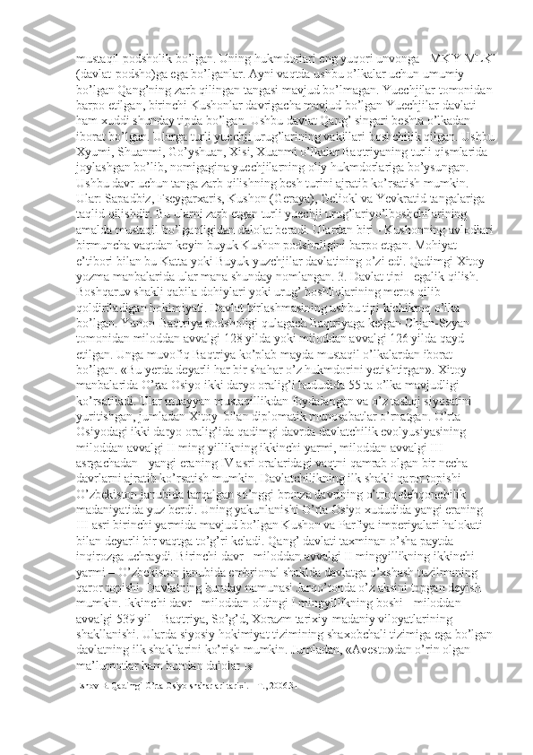 mustaqil podsholik bo’lgan. Uning hukmdorlari eng yuqori unvonga - MK'Y MLK'
(davlat-podsho)ga ega bo’lganlar. Ayni vaqtda ushbu o’lkalar uchun umumiy 
bo’lgan Qang’ning zarb qilingan tangasi mavjud bo’lmagan. Yuechjilar tomonidan
barpo etilgan, birinchi Kushonlar davrigacha mavjud bo’lgan Yuechjilar davlati 
ham xuddi shunday tipda bo’lgan. Ushbu davlat Qang’ singari beshta o’lkadan 
iborat bo’lgan. Ularga turli yuechji urug’larining vakillari boshchilik qilgan. Ushbu
Xyumi, Shuanmi, Go’yshuan, Xisi, Xuanmi o’lkalar Baqtriyaning turli qismlarida 
joylashgan bo’lib, nomigagina yuechjilarning oliy hukmdorlariga bo’ysungan. 
Ushbu davr uchun tanga zarb qilishning besh turini ajratib ko’rsatish mumkin. 
Ular: Sapadbiz, Fseygarxaris, Kushon (Geraya), Geliokl va Yevkratid tangalariga 
taqlid qilishdir. Bu ularni zarb etgan turli yuechji urug’lariyo’lboshchilarining 
amalda mustaqil bo’lganligidan dalolat beradi. Ulardan biri - Kushonning avlodlari
birmuncha vaqtdan keyin buyuk Kushon podsholigini barpo etgan. Mohiyat 
e’tibori bilan bu Katta yoki Buyuk yuzchjilar davlatining o’zi edi. Qadimgi Xitoy 
yozma manbalarida ular mana shunday nomlangan. 3. Davlat tipi - egalik qilish. 
Boshqaruv shakli qabila dohiylari yoki urug’ boshliqlarining meros qilib 
qoldiriladigan hokimiyati. Davlat birlashmasining ushbu tipi kichikroq o’lka 
bo’lgan. Yunon-Baqtriya podsholigi qulagach Baqtriyaga kelgan Chjan-Szyan 
tomonidan miloddan avvalgi 128 yilda yoki miloddan avvalgi 126 yilda qayd 
etilgan. Unga muvofiq Baqtriya ko’plab mayda mustaqil o’lkalardan iborat 
bo’lgan. «Bu yerda deyarli har bir shahar o’z hukmdorini yetishtirgan». Xitoy 
manbalarida O’rta Osiyo ikki daryo oralig’i hududida 55 ta o’lka mavjudligi 
ko’rsatiladi. Ular muayyan mustaqillikdan foydalangan va o’z tashqi siyosatini 
yuritishgan, jumladan Xitoy  bilan diplomatik munosabatlar o’rnatgan. O’rta 
Osiyodagi ikki daryo oralig’ida qadimgi davrda davlatchilik evolyusiyasining 
miloddan avvalgi II ming-yillikning ikkinchi yarmi, miloddan avvalgi III 
asrgachadan - yangi eraning IV asri oralaridagi vaqtni qamrab olgan bir necha 
davrlarni ajratib ko’rsatish mumkin. Davlatchilikning ilk shakli qaror topishi 
O’zbekiston janubida tarqalgan so’nggi bronza davrining o’troq-dehqonchilik 
madaniyatida yuz berdi. Uning yakunlanishi O’rta Osiyo xududida yangi eraning 
III asri birinchi yarmida mavjud bo’lgan Kushon va Parfiya imperiyalari halokati 
bilan deyarli bir vaqtga to’g’ri keladi. Qang’ davlati taxminan o’sha paytda 
inqirozga uchraydi. Birinchi davr - miloddan avvalgi II mingyillikning ikkinchi 
yarmi – O’zbekiston janubida embrional shaklda davlatga o’xshash tuzilmaning 
qaror topishi. Davlatning bunday namunasi Jarqo’tonda o’z aksini topgan deyish 
mumkin. Ikkinchi davr - miloddan oldingi I mingyillikning boshi - miloddan 
avvalgi 539 yil - Baqtriya, So’g’d, Xorazm tarixiy-madaniy viloyatlarining 
shakllanishi. Ularda siyosiy hokimiyat tizimining shaxobchali tizimiga ega bo’lgan
davlatning ilk shakllarini ko’rish mumkin. Jumladan, «Avesto»dan o’rin olgan 
ma’lumotlar ham bundan dalolat  18 
Eshov B. Qadimgi O’rta Osiyo shaharlari tarixi. – T., 2006.31 