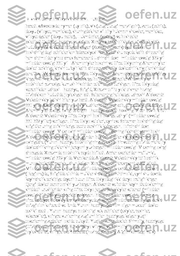 19 Eshov B. Qadimgi O’rta Osiyo shaharlari tarixi. – T., 2006.33
beradi. «Avesto»da: nyman (uy-oila), vis (urug’, urug’ manzilgohi), zantu (qabila),
daxyu (viloyat, mamlakat), shuningdek har xil oliy hukmron shaxslar, mamlakat, 
viloyat egalari (daxyu-patlar), Hukmdorlar, (sastrlar) va boshqalar 
eslatiladi.Qadimgi Baqtriya va «Katta Xorazm» podsholiklariga o’xshash yirik 
hududiy yoki saklarda bo’lgani singari (Zarina, To’maris) ayol podsho 
boshchiligidagi qabilalar konfederatsiyasi ham xuddi shu paytda kelib chiqqanligi 
ham ehtimoldan yiroq emas Samarqand Uchinchi davr - miloddan avvalgi 539 yil -
miloddan avvalgi 330 yil - Ahamoniylar bosqini va O’rta Osiyoning Ahamoniylar 
davlati tarkibiga kirishi tufayli kelib chiqqan mahalliy davlatchilik rivojlanishidagi 
tanaffus. Ikki yuz yil davomida O’rta Osiyo janubi Ahamoniylar saltanati tarkibiga
kirgan. Uning butun hududi satraplarga bo’lingan. Satraplar Ahamoniylar 
podsholari raznasiga kumush hisobidan talan to’lab turishgan. O’rta Osiyodagi 
satraplikdan uchtasi - Baqtriya, So’g’d, Xorazm to’liq yoki qisman hozirgi 
O’zbekiston hududida joylashgan edi. Saltanatning halokatga uchrashi Aleksandr 
Makedonskiy kelishi bilan yuz berdi. Aleksandr Makedonskiy miloddan avvalgi 
330 yilda Axamoniylarning asosiy kuchlarini tor-mor etib, O’rta Osiyo hududiga 
Ahamoniylar taxtiga oxirgi talabgor - Baqtriya satrapi Bessning izidan quvib kirdi. 
Aleksandr Makedonskiy O’rta Osiyoni bosib olishga uch yil (miloddan avvalgi 
330-327 yillar) sarflagan. O’rta Osiyo xalqlari, ayniqsa Spitamen boshchiligidagi 
so’g’dlar uning qo’shinlariga qattiq qarshilik ko’rsatgan. To’rtinchi davr - 
miloddan avvalgi IV asr oxiri miloddan avvalgi II asrning ikkinchi yarmi boshi -
Aleksandr Makedonskiy bosib olgandan boshlab ellinlar siyosiy hukmronligi 
oxirigacha (Yunon-Baqtriya podsholigining qulashi). Bir vaqtning o’zida mahalliy 
davlatchilikning tiklanishi jarayoni yuz bergan: miloddan avvalgi IV asrning oxirgi
choragada Xorazmda podsholik paydo bo’ladi. Arrian asarlaridan ma’lumki, 
miloddan avvalgi 329 yilda Marokandda Aleksandr Makedonskiy ittifoqchilik 
munosabatlari o’rnatish uchun kelgan Xorazm shohi Farasmanni qabul qiladi.        
Miloddan avvalgi III asr oxirida - miloddan avvalgi II asrda Buxoroda, Dovon 
(Farg’ona)da, So’g’dda alohida mulklar shakllanadi. Ehtimolki, ayni shu davrda 
keyinchalik tarkibiga deyarli butun O’rta Osiyodagi ikki daryo oralig’i kirgan 
Qang’ davlati qaror topishi yuz bergan. Aleksandr vafotidan keyin diadoxlarning 
shiddatli urushlaridan so’ng O’rta Osiyo janubi Salavkiylar saltanati (miloddan 
avvalgi 310-250 yillar) tarkibiga kirgan. Biroq miloddan avvalgi III asrning 
o’rtalaridayoq Salavkiylarning Baqtriyadagi satrapi Diodot metropoliyaga qarshi 
qo’zg’olon ko’taradi va fanda Yunon-Baqtriya deb nom olgan mustaqil davlat 
tashkil etadi . Yunon-Baqtriya podsholigi sak qabilalari (asiylar, pasinlar, 
sakaravllar), so’ngra xunlarning zug’umi bilan Baqtriyaga kelgan yueji-
toxarlarning zarbalari  ostida qulaydi. Yueji-toxarlar dastlab Shimoliy Baqtriyaga 
(O’zbekistonning hozirgi Surxondaryo viloyati va Shimoliy Tojikiston) 
joylashadilar, so’ngra esa Baqtrada (hozirgi Shimoliy Afg’onistondagi Balx)  