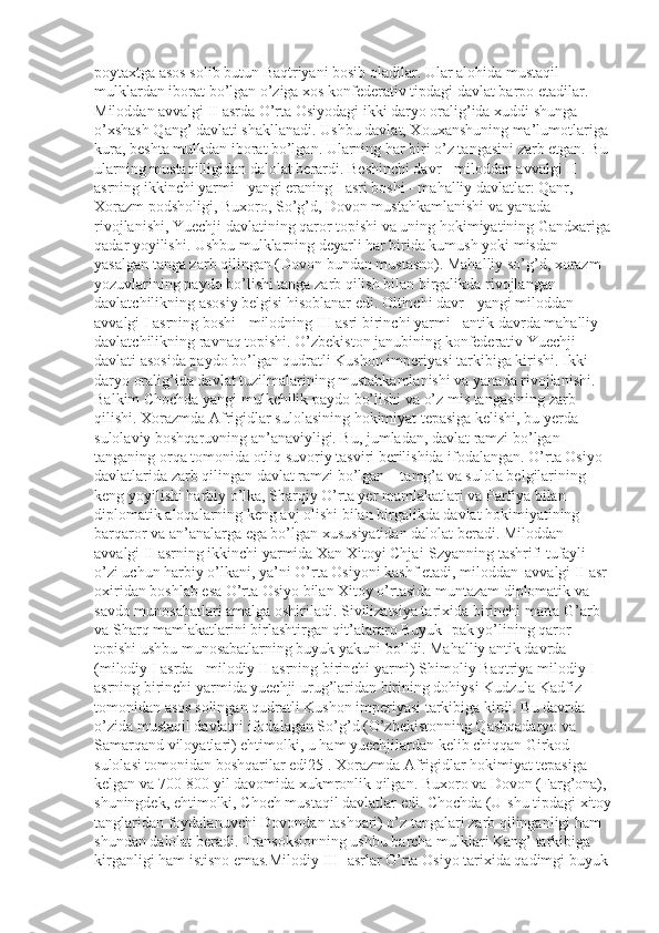 poytaxtga asos solib butun Baqtriyani bosib oladilar. Ular alohida mustaqil 
mulklardan iborat bo’lgan o’ziga xos konfederativ tipdagi davlat barpo etadilar. 
Miloddan avvalgi II asrda O’rta Osiyodagi ikki daryo oralig’ida xuddi shunga 
o’xshash Qang’ davlati shakllanadi. Ushbu davlat, Xouxanshuning ma’lumotlariga 
kura, beshta mulkdan iborat bo’lgan. Ularning har biri o’z tangasini zarb etgan. Bu 
ularning mustaqilligidan dalolat berardi. Beshinchi davr - miloddan avvalgi II 
asrning ikkinchi yarmi - yangi eraning I asri boshi - mahalliy davlatlar: Qanr, 
Xorazm podsholigi, Buxoro, So’g’d, Dovon mustahkamlanishi va yanada 
rivojlanishi, Yuechji davlatining qaror topishi va uning hokimiyatining Gandxariga
qadar yoyilishi. Ushbu mulklarning deyarli har birida kumush yoki misdan 
yasalgan tanga zarb qilingan (Dovon bundan mustasno). Mahalliy so’g’d, xorazm 
yozuvlarining paydo bo’lishi tanga zarb qilish bilan birgalikda rivojlangan 
davlatchilikning asosiy belgisi hisoblanar edi. Oltinchi davr - yangi miloddan 
avvalgi I asrning boshi - milodning III asri birinchi yarmi - antik davrda mahalliy 
davlatchilikning ravnaq topishi. O’zbekiston janubining konfederativ Yuechji 
davlati asosida paydo bo’lgan qudratli Kushon imperiyasi tarkibiga kirishi. Ikki 
daryo oralig’ida davlat tuzilmalarining mustahkamlanishi va yanada rivojlanishi. 
Balkim Chochda yangi mulkchilik paydo bo’lishi va o’z mis tangasining zarb 
qilishi. Xorazmda Afrigidlar sulolasining hokimiyat tepasiga kelishi, bu yerda 
sulolaviy boshqaruvning an’anaviyligi. Bu, jumladan, davlat ramzi bo’lgan 
tanganing orqa tomonida otliq suvoriy tasviri berilishida ifodalangan. O’rta Osiyo 
davlatlarida zarb qilingan davlat ramzi bo’lgan – tamg’a va sulola belgilarining 
keng yoyilishi harbiy o’lka, Sharqiy O’rta yer mamlakatlari va Parfiya bilan 
diplomatik aloqalarning keng avj olishi bilan birgalikda davlat hokimiyatining 
barqaror va an’analarga ega bo’lgan xususiyatidan dalolat beradi. Miloddan 
avvalgi II asrning ikkinchi yarmida Xan Xitoyi Chjai-Szyanning tashrifi tufayli 
o’zi uchun harbiy o’lkani, ya’ni O’rta Osiyoni kashf etadi, miloddan    avvalgi II asr 
oxiridan boshlab esa O’rta Osiyo bilan Xitoy o’rtasida muntazam diplomatik va 
savdo munosabatlari amalga oshiriladi. Sivilizatsiya tarixida birinchi marta G’arb 
va Sharq mamlakatlarini birlashtirgan qit’alararo Buyuk Ipak yo’lining qaror 
topishi ushbu munosabatlarning buyuk yakuni bo’ldi. Mahalliy antik davrda 
(milodiy I asrda - milodiy II asrning birinchi yarmi) Shimoliy Baqtriya milodiy I 
asrning birinchi yarmida yuechji urug’laridan birining dohiysi Kudzula Kadfiz 
tomonidan asos solingan qudratli Kushon imperiyasi tarkibiga kirdi. Bu davrda 
o’zida mustaqil davlatni ifodalagan So’g’d (O’zbekistonning Qashqadaryo va 
Samarqand viloyatlari) ehtimolki, u ham yuechjilardan kelib chiqqan Girkod 
sulolasi tomonidan boshqarilar edi25 . Xorazmda Afrigidlar hokimiyat tepasiga 
kelgan va 700-800 yil davomida xukmronlik qilgan. Buxoro va Dovon (Farg’ona), 
shuningdek, ehtimolki, Choch mustaqil davlatlar edi. Chochda (U-shu tipdagi xitoy
tanglaridan foydalanuvchi Dovondan tashqari) o’z tangalari zarb qilinganligi ham 
shundan dalolat beradi. Transoksionning ushbu barcha mulklari Kang’ tarkibiga 
kirganligi ham istisno emas.Milodiy III- asrlar O’rta Osiyo tarixida qadimgi buyuk  