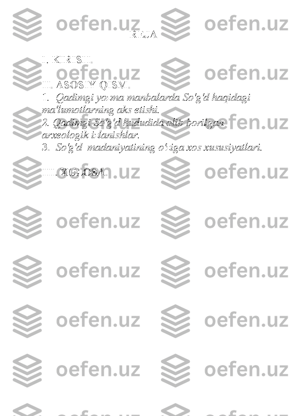 REJA 
I.  KIRISH.
II. ASOSIY QISM.
1 .  Qadimgi yozma manbalarda So'g'd haqidagi 
ma'lumotlarning aks etishi.
2 . Qadimgi So'g'd hududida olib borilgan 
arxeologik izlanishlar. 
3.   So'g'd  madaniyatining o'ziga xos xususiyatlari. 
III. XULOSA.    