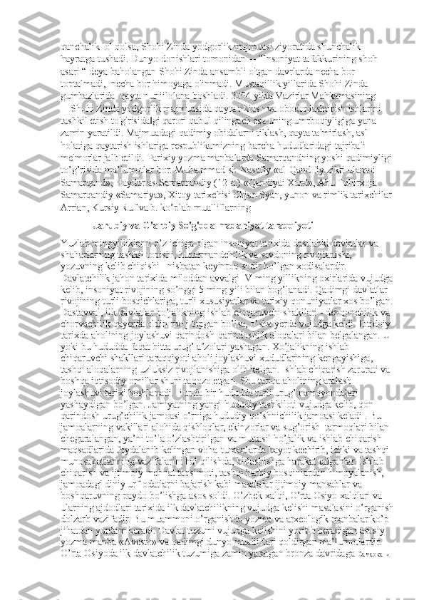 qanchalik lol qolsa, Shohi Zinda yodgorlik majmuasi ziyoratida shunchalik 
hayratga tushadi. Dunyo donishlari tomonidan ―”Insoniyat tafakkurining shoh 
asari “ deya baholangan Shohi Zinda ansambli o'tgan davrlarda necha bor 
toptalmadi,  necha bor himoyaga olinmadi. Mustaqillik yillarida Shohi Zinda 
gumbazlarida  qayta nur jilolana boshladi. 2004 yilda Vazirlar Mahkamasining 
―Shohi Zinda yodgorlik majmuasida qayta tiklash va obodonlashtirish ishlarini 
tashkil etish to'g'risida gi qarori qabul qilingach esa uning umrboqiyligiga yana ‖
zamin yaratildi. Majmuadagi qadimiy obidalarni tiklash, qayta ta'mirlash, asl 
holatiga qaytarish ishlariga respublikamizning barcha hududlaridagi tajribali 
me'morlar jalb etildi. Tarixiy yozma manbalarda Samarqandning yoshi qadimiyligi
to’g’risida ma’lumotlar bor. Muha.mmad sh-Nasafiy «al-Qand fiy zikri ulamoi 
Samarqand», Haydar as-Samarqandiy (12-a.) «Qandiyai Xurd», Abu Tohirxoja 
Samarqandiy «Samariya», Xitoy tarixchisi Chjan Syan, yunon va rimlik tarixchilar
Arrian, Kursiy Ruf va b. ko’plab mualliflarning  
 Janubiy va G'arbiy So'g'dda madaniyat taraqqiyoti 
Yuzlab mingyilliklarni o’z ichiga olgan insoniyat tarixida dastlabki davlatlar va 
shaharlarning tashkil topishi, hunarmandchilik va savdoning rivojlanishi, 
yozuvning kelib chiqishi - nisbatan keyinroq sodir bo’lgan xodisalardir. 
Davlatchilik jahon tarixida miloddan avvalgi IV ming yillikning oxirlarida vujudga
kelib, insoniyat rivojining so’nggi 5 ming yili bilan bog’lanadi. Qadimgi davlatlar 
rivojining turli bosqichlariga, turli xususiyatlar va tarixiy qonuniyatlar xos bo’lgan.
Dastavval, ilk davlatlar ho’jalikning ishlab chiqaruvchi shakllari - dehqonchilik va 
chorvachilik qayerda oldin rivoj topgan bo’lsa, o’sha yerda vujudga keldi. Ibtidoiy 
tarixda aholining joylashuvi qarindosh-qarindoshlik aloqalari bilan belgalangan. U 
yoki bu hududda faqat bitta urug’ a’zolari yashagan. Xo’jalikning ishlab 
chiqaruvchi shakllari taraqqiyoti aholi joylashuvi xududlarining kengayishiga, 
tashqi aloqalarning uzluksiz rivojlanishiga olib kelgan. Ishlab chiqarish zarurati va 
boshqa iqtisodiy omillar shuni taqozo etgan. Shu tariqa aholining aralash 
joylashuvi tarixi boshlanadi. Bunda bir hududda turli urug’ namoyondalari 
yashaydigan bo’lgan. Jamiyatning yangi hududiy tashkiloti vujudga kelib, qon-
qarindosh urug’chilik jamoasi o’rniga hududiy qo’shnichilik jamoasi keladi . Bu 
jamoalarning vakillari alohida qishloqlar, ekinzorlar va sug’orish  tarmoqlari bilan 
chegaralangan, ya’ni to’la o’zlashtirilgan va muttasil ho’jalik va ishlab chiqarish 
maqsadlarida foydalanib kelingan voha-tumanlarda hayot kechirib, ichki va tashqi 
munosabatlarining vazifalarini hal qilishda, birlashishga harakat qilganlar. Ishlab 
chiqarish va ijtimoiy mehnat taqsimoti, tashqi harbiy bosqinlardan himoyalanish, 
jamoadagi diniy urf-odatlarni bajarish kabi masalalar ijtimoiy mansablar va 
boshqaruvning paydo bo’lishga asos soldi. O’zbek xalqi, O’rta Osiyo xalqlari va 
ularning ajdodlari tarixida ilk davlatchilikning vujudga kelishi masalasini o’rganish
dolzarb vazifadir. Bu muammoni o’rganishda yozma va arxeologik manbalar ko’p 
jihatdan yordam beradi. Davlat tuzumi vujudga kelishini yoritib beradigan asosiy 
yozma manba «Avesto» va qadimgi dunyo mualliflari qoldirgan ma’lumotlardir. 
O’rta Osiyoda ilk davlatchilik tuzumiga zamin yaratgan bronza davridaga  Самарканд  