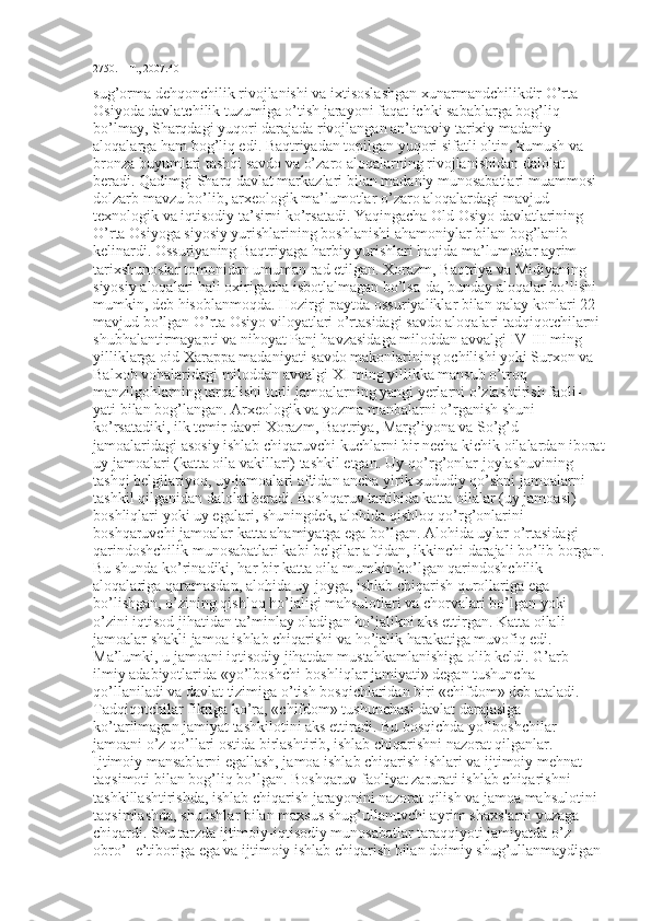 2750. – Т., 2007.40
sug’orma dehqonchilik rivojlanishi va ixtisoslashgan xunarmandchilikdir O’rta 
Osiyoda davlatchilik tuzumiga o’tish jarayoni faqat ichki sabablarga bog’liq 
bo’lmay, Sharqdagi yuqori darajada rivojlangan an’anaviy tarixiy madaniy 
aloqalarga ham bog’liq edi. Baqtriyadan topilgan yuqori sifatli oltin, kumush va 
bronza buyumlari tashqi savdo va o’zaro aloqalarning rivojlanishidan dalolat 
beradi. Qadimgi Sharq davlat markazlari bilan madaniy munosabatlari muammosi 
dolzarb mavzu bo’lib, arxeologik ma’lumotlar o’zaro aloqalardagi mavjud 
texnologik va iqtisodiy ta’sirni ko’rsatadi. Yaqingacha Old Osiyo davlatlarining 
O’rta Osiyoga siyosiy yurishlarining boshlanishi ahamoniylar bilan bog’lanib 
kelinardi. Ossuriyaning Baqtriyaga harbiy yurishlari haqida ma’lumotlar ayrim 
tarixshunoslar tomonidan umuman rad etilgan. Xorazm, Baqtriya va Midiyaning 
siyosiy aloqalari hali oxirigacha isbotlalmagan bo’lsa-da, bunday aloqalar bo’lishi 
mumkin, deb hisoblanmoqda. Hozirgi paytda ossuriyaliklar bilan qalay konlari 22  
mavjud bo’lgan O’rta Osiyo viloyatlari o’rtasidagi savdo aloqalari tadqiqotchilarni 
shubhalantirmayapti va nihoyat Panj havzasidaga miloddan avvalgi IV-III ming 
yilliklarga oid Xarappa madaniyati savdo makonlarining ochilishi yoki Surxon va 
Balxob vohalaridagi miloddan avvalgi XI ming yillikka mansub o’troq 
manzilgohlarning tarqalishi turli jamoalarning yangi yerlarni o’zlashtirish faoli-
yati bilan bog’langan. Arxeologik va yozma manbalarni o’rganish shuni 
ko’rsatadiki, ilk temir davri Xorazm, Baqtriya, Marg’iyona va So’g’d 
jamoalaridagi asosiy ishlab chiqaruvchi kuchlarni bir necha kichik oilalardan iborat
uy jamoalari (katta oila vakillari) tashkil etgan. Uy-qo’rg’onlar joylashuvining 
tashqi belgilariyoq, uy-jamoalari aftidan ancha yirik xududiy qo’shni jamoalarni 
tashkil qilganidan dalolat beradi. Boshqaruv tartibida katta oilalar (uy jamoasi) 
boshliqlari yoki uy egalari, shuningdek, alohida qishloq qo’rg’onlarini 
boshqaruvchi jamoalar katta ahamiyatga ega bo’lgan. Alohida uylar o’rtasidagi 
qarindoshchilik munosabatlari kabi belgilar aftidan, ikkinchi darajali bo’lib borgan.
Bu shunda ko’rinadiki, har bir katta oila mumkin bo’lgan qarindoshchilik 
aloqalariga qaramasdan, alohida uy-joyga, ishlab chiqarish qurollariga ega 
bo’lishgan, o’zining qishloq ho’jaligi mahsulotlari va chorvalari bo’lgan yoki 
o’zini iqtisod jihatidan ta’minlay oladigan ho’jalikni aks ettirgan. Katta oilali 
jamoalar shakli jamoa ishlab chiqarishi va ho’jalik harakatiga muvofiq edi. 
Ma’lumki, u jamoani iqtisodiy jihatdan mustahkamlanishiga olib keldi. G’arb 
ilmiy adabiyotlarida «yo’lboshchi-boshliqlar jamiyati» degan tushuncha 
qo’llaniladi va davlat tizimiga o’tish bosqichlaridan biri «chifdom» deb ataladi. 
Tadqiqotchilar fikriga ko’ra, «chifdom» tushunchasi davlat darajasiga 
ko’tarilmagan jamiyat tashkilotini aks ettiradi. Bu bosqichda yo’lboshchilar 
jamoani o’z qo’llari ostida birlashtirib, ishlab chiqarishni nazorat qilganlar. 
Ijtimoiy mansablarni egallash, jamoa ishlab chiqarish ishlari va ijtimoiy mehnat 
taqsimoti bilan bog’liq bo’lgan. Boshqaruv faoliyat zarurati ishlab chiqarishni 
tashkillashtirishda, ishlab chiqarish jarayonini nazorat qilish va jamoa mahsulotini 
taqsimlashda, shu ishlar bilan maxsus shug’ullanuvchi ayrim shaxslarni yuzaga 
chiqardi. Shu tarzda ijtimoiy-iqtisodiy munosabatlar taraqqiyoti jamiyatda o’z 
obro’- e’tiboriga ega va ijtimoiy ishlab chiqarish bilan doimiy shug’ullanmaydigan 