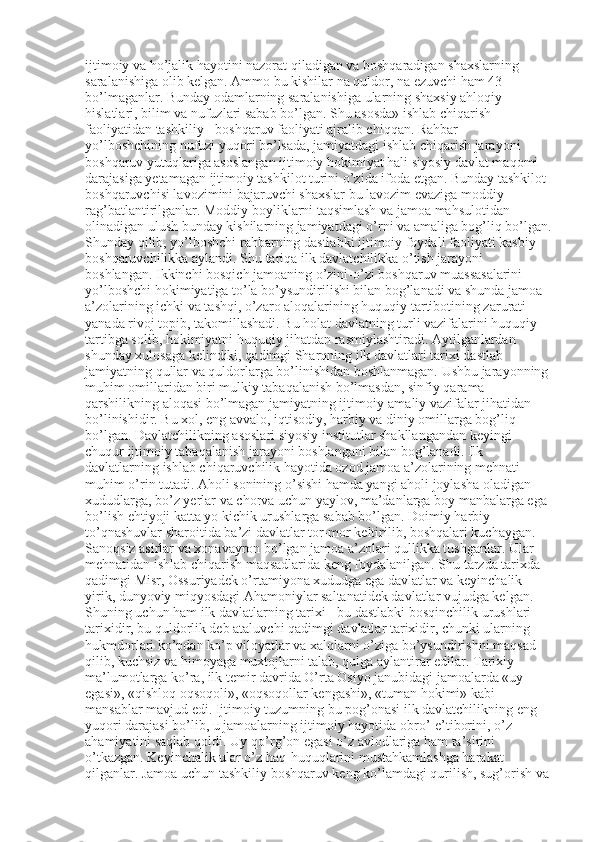 ijtimoiy va ho’jalik hayotini nazorat qiladigan va boshqaradigan shaxslarning 
saralanishiga olib kelgan. Ammo bu kishilar na quldor, na ezuvchi ham 43 
bo’lmaganlar. Bunday odamlarning saralanishiga ularning shaxsiy ahloqiy 
hislatlari, bilim va nufuzlari sabab bo’lgan. Shu asosda» ishlab chiqarish 
faoliyatidan tashkiliy - boshqaruv faoliyati ajralib chiqqan. Rahbar-
yo’lboshchining nufuzi yuqori bo’lsada, jamiyatdagi ishlab chiqarish jarayoni 
boshqaruv yutuqlariga asoslangan ijtimoiy hokimiyat hali siyosiy davlat maqomi 
darajasiga yetamagan ijtimoiy tashkilot turini o’zida ifoda etgan. Bunday tashkilot 
boshqaruvchisi lavozimini bajaruvchi shaxslar bu lavozim evaziga moddiy 
rag’batlantirilganlar. Moddiy boyliklarni taqsimlash va jamoa mahsulotidan 
olinadigan ulush bunday kishilarning jamiyatdagi o’rni va amaliga bog’liq bo’lgan.
Shunday qilib, yo’lboshchi rahbarning dastlabki ijtimoiy foydali faoliyati kasbiy 
boshqaruvchilikka aylandi. Shu tariqa ilk davlatchilikka o’tish jarayoni 
boshlangan. Ikkinchi bosqich jamoaning o’zini-o’zi boshqaruv muassasalarini 
yo’lboshchi hokimiyatiga to’la bo’ysundirilishi bilan bog’lanadi va shunda jamoa 
a’zolarining ichki va tashqi, o’zaro aloqalarining huquqiy tartibotining zarurati 
yanada rivoj topib, takomillashadi. Bu holat davlatning turli vazifalarini huquqiy 
tartibga solib, hokimiyatni huquqiy jihatdan rasmiylashtiradi. Aytilganlardan 
shunday xulosaga kelindiki, qadimgi Sharqning ilk davlatlari tarixi dastlab 
jamiyatning qullar va quldorlarga bo’linishidan boshlanmagan. Ushbu jarayonning 
muhim omillaridan biri mulkiy tabaqalanish bo’lmasdan, sinfiy qarama-
qarshilikning aloqasi bo’lmagan jamiyatning ijtimoiy-amaliy vazifalar jihatidan 
bo’linishidir. Bu xol, eng avvalo, iqtisodiy, harbiy va diniy omillarga bog’liq 
bo’lgan. Davlatchilikning asoslari siyosiy institutlar shakllangandan keyingi 
chuqur ijtimoiy tabaqalanish jarayoni boshlangani bilan bog’lanadi. Ilk 
davlatlarning ishlab chiqaruvchilik hayotida ozod jamoa a’zolarining mehnati 
muhim o’rin tutadi. Aholi sonining o’sishi hamda yangi aholi joylasha oladigan 
xududlarga, bo’z yerlar va chorva uchun yaylov, ma’danlarga boy manbalarga ega 
bo’lish ehtiyoji katta yo kichik urushlarga sabab bo’lgan. Doimiy harbiy 
to’qnashuvlar sharoitida ba’zi davlatlar tor-mor keltirilib, boshqalari kuchaygan. 
Sanoqsiz asirlar va xonavayron bo’lgan jamoa a’zolari qullikka tushganlar. Ular 
mehnatidan ishlab chiqarish maqsadlarida keng foydalanilgan. Shu tarzda tarixda 
qadimgi Misr, Ossuriyadek o’rtamiyona xududga ega davlatlar va keyinchalik 
yirik, dunyoviy miqyosdagi Ahamoniylar saltanatidek davlatlar vujudga kelgan. 
Shuning uchun ham ilk davlatlarning tarixi - bu dastlabki bosqinchilik urushlari 
tarixidir, bu quldorlik deb ataluvchi qadimgi davlatlar tarixidir, chunki ularning 
hukmdorlari ko’pdan ko’p viloyatlar va xalqlarni o’ziga bo’ysundirishni maqsad 
qilib, kuchsiz va himoyaga muxtojlarni talab, qulga aylantirar edilar. Tarixiy 
ma’lumotlarga ko’ra, ilk temir davrida O’rta Osiyo janubidagi jamoalarda «uy 
egasi», «qishloq oqsoqoli», «oqsoqollar kengashi», «tuman hokimi» kabi 
mansablar mavjud edi. Ijtimoiy tuzumning bu pog’onasi ilk davlatchilikning eng 
yuqori darajasi bo’lib, u jamoalarning ijtimoiy hayotida obro’-e’tiborini, o’z 
ahamiyatini saqlab qoldi. Uy-qo’rg’on egasi o’z avlodlariga ham ta’sirini 
o’tkazgan. Keyinchalik ular o’z haq-huquqlarini mustahkamlashga harakat 
qilganlar. Jamoa uchun tashkiliy boshqaruv keng ko’lamdagi qurilish, sug’orish va  