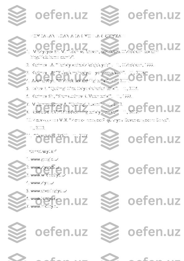 FOYDALANILGAN ADABIYOTLAR RO’YXATI 
1.   Mirziyoyev Sh. M. “Eekin va farovon, demokratik O’zbekiston davlatini 
birgalikda barpo etamiz”.  
2.  Karimov I.A. “Tarixiy xotirasiz kelajak yo'q” . –T., O'zbekiston, 1999. 
3.  Karimov I.A. “Yuksak ma'naviyat – yengilmas kuch”. – T., 2008. 
4.  Azamat Ziyo. “O’zbbek davlatchiligi tarixi”. – T., 2001.
5.  Eshov B. “Qadimgi O’rta Osiyo shaharlari tarixi”. – T., 2006. 
6.  Karimov Sh., “Shamsutdinov R. Vatan tarixi”. – T., 1997.
7.  Muhammadjonov A. “Qadimgi Buxoro”. – T., 2002. 
8.  Rtveladze E.V. “O`bekistonning tarixiy o`tmishi”. – T., 2009.
10. Исамиддинов М.Х. “Истоки городской культуры Самаркандского Согда”.
– Т., 2002.
11.  “Самарканд 2750". – Т., 2007 
Internet saytlari 
1. www.google.uz 
2. www.ziyonet.uz 
3. www.wikipediya.uz 
4. www.ziyo.uz 
5. www.arxeologiya.uz 
6. www.istorya.ru 
7. www.history.ru 