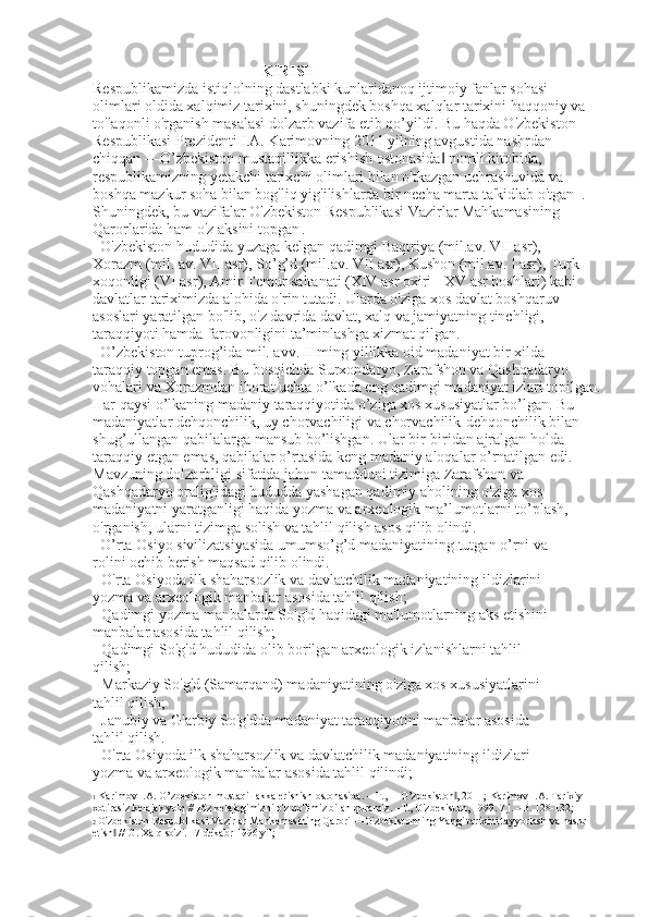 KIRISH 
Respublikamizda istiqlolning dastlabki kunlaridanoq ijtimoiy fanlar sohasi
olimlari oldida xalqimiz tarixini, shuningdek boshqa xalqlar tarixini haqqoniy va
to'laqonli o'rganish masalasi dolzarb vazifa etib qo’yildi. Bu haqda O'zbekiston
Respublikasi Prezidenti I.A. Karimovning 2011 yilning avgustida nashrdan
chiqqan ―O’zbekiston mustaqillikka erishish ostonasida  nomli kitobida,‖
respublikamizning yetakchi tarixchi olimlari bilan o'tkazgan uchrashuvida va
boshqa mazkur soha bilan bog'liq yig'ilishlarda bir necha marta ta'kidlab o'tgan 1  .
Shuningdek, bu vazifalar O'zbekiston Respublikasi Vazirlar Mahkamasining
Qarorlarida ham o'z aksini topgan   .
O'zbekiston hududida yuzaga kelgan qadimgi Baqtriya (mil.av. VII asr),
Xorazm (mil. av. VII asr), So’g’d (mil.av. VII asr), Kushon (mil.av. I asr), Turk
xoqonligi (VI asr), Amir Temur saltanati (XIV asr oxiri - XV asr boshlari) kabi
davlatlar tariximizda alohida o'rin tutadi. Ularda o'ziga xos davlat boshqaruv
asoslari yaratilgan bo'lib, o'z davrida davlat, xalq va jamiyatning tinchligi,
taraqqiyoti hamda farovonligini ta’minlashga xizmat qilgan.
O’zbekiston tuprog’ida mil. avv. II ming yillikka oid madaniyat bir xilda
taraqqiy topgan emas. Bu bosqichda Surxondaryo, Zarafshon va Qashqadaryo
vohalari va Xorazmdan iborat uchta o’lkada eng qadimgi madaniyat izlari topilgan.
Har qaysi o’lkaning madaniy taraqqiyotida o’ziga xos xususiyatlar bo’lgan. Bu
madaniyatlar dehqonchilik, uy chorvachiligi va chorvachilik-dehqonchilik bilan
shug’ullangan qabilalarga mansub bo’lishgan. Ular bir-biridan ajralgan holda
taraqqiy etgan emas, qabilalar o’rtasida keng madaniy aloqalar o’rnatilgan edi.
Mavzuning dolzarbligi sifatida jahon tamadduni tizimiga Zarafshon va
Qashqadaryo oralig'idagi hududda yashagan qadimiy aholining o'ziga xos
madaniyatni yaratganligi haqida yozma va arxeologik ma’lumotlarni to’plash,
o'rganish, ularni tizimga solish va tahlil qilish asos qilib olindi.
O’rta Osiyo sivilizatsiyasida umumso’g’d madaniyatining tutgan o’rni va
rolini ochib berish maqsad qilib olindi.
- O'rta Osiyoda ilk shaharsozlik va davlatchilik madaniyatining ildizlarini
yozma va arxeologik manbalar asosida tahlil qilish;
- Qadimgi yozma manbalarda So'g'd haqidagi ma'lumotlarning aks etishini
manbalar asosida tahlil qilish;
- Qadimgi So'g'd hududida olib borilgan arxeologik izlanishlarni tahlil
qilish;
- Markaziy So'g'd (Samarqand) madaniyatining o'ziga xos xususiyatlarini
tahlil qilish;
- Janubiy va G'arbiy So'g'dda madaniyat taraqqiyotini manbalar asosida
tahlil qilish.
- O'rta Osiyoda ilk shaharsozlik va davlatchilik madaniyatining ildizlari
yozma va arxeologik manbalar asosida tahlil qilindi;
1  Karimov I.A. O’zbekiston mustaqillakka erishish ostonasida. – T., ―O’zbekiston , 2011; Karimov I.A. Tarixiy 	
‖
xotirasiz kelajak yo'q // Biz kelajagimizni o'z qo'limiz bilan quramiz. –T., O'zbekiston, 1999. 7 j. –B. 128-132; 
2  O'zbekiston Respublikasi Vazirlar Mahkamasining Qarori ―O'zbekistonning Yangi tarixini tayyorlash va nashr 
etish  // G. Xalq so'zi. 17 dekabr 1996 yil;	
‖ 