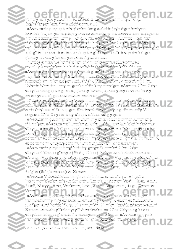 ijtimoiy va siyosiy tuzumini va «Avesto» tushunchalarini o’rganishga 
  bag’ishlangan katta ilmiy adabiyot mavjud. 
«Avesto»ning eng qadimiy qismlari keng xududda joylashgan jamiyatni 
tasvirlab, bu jamiyat haqidagi yozuvsiz zamonlarga oid tasavvurlarni saqlaganlar. 
Bir qator tadqiqotchilarning fikriga ko’ra, «Avesto» tili qadimda fors tilidan 
nisbatan ancha oldingi bosqichda paydo bo’lgan. O’rta Osiyo uchun «Avesto» 
ma’lumotlari arxeologik manbalar bilan solishtirilgan holda keng davriy chegara 
oralig’ida - bronza davridan tortib qadimgi dunyo - antik davrgacha bo’lgan 
ijtimoiy-iqtisodiy tarixni yoritishsa foydalaniladi. 
Bunday yondashuv hamisha ham o’zini oqlayvermasada, yozma va 
arxeologik manbalarni bir-biriga solishtirish zaruratidan kelib chiqqan. 
«Avesto» Zaratushtra (Zardusht) dinidagi xalqlarning shariat qonunlari 
majmuidir va zardushtiylik dinining muqaddas kitobidir. Zaratushtra (yunoncha 
Zoroastr) ismi bilan atalgan zardushtiylik (zaratushtrizm, zoroastrizm) O’rta 
Osiyoda islom dini joriy etilgandan oldin keng tarqalgan. «Avesto» O’rta Osiyo 
viloyatlarining qadimgi tarixi, ijtimoiy tuzumi, iqtisodiy hayoti va ma’naviy 
madaniyatini o’rganishda muhim manbadir. 
O’rta Osiyoda Zaratushtra e’tiqodini birinchi bo’lib podsho Kavi Vishtasp 
qabul qilgan. Miloddan avvalgi VII-VI asrlarda O’rta Osiyo xududidagi xalqlar 
zardushtiylikka e’tikod qilgan. Shu davrdan boshlab yangi din milodiy VIII 
asrgacha O’rta Osiyoda diniy e’tiqod sifatida keng yoyildi. 
«Avesto»ning qadimgi qismlari ahamoniylar davridan oldinroq zamonlarga 
oid bo’lgan. «Avesto» ma’lumotlariga ko’ra, ushbu davr kabilalari birlashmasi 
viloyat - «daxsho» bo’lgan, urug’ jamoasi - «vis», ayrim oilalar - «nmana»dan 
tashkil topgan, qabila esa «zantu» deb atalgan. Aholi kohinlar, jangchilar, 
dehqonlar va chorvadorlar toifasiga bo’lingan. «Avesto» to’g’risida chorvachilik 
va dehqonchilik hayotiga oid ma’lumotlar juda ham ko’p saqlangan. 
«Avesto»ning eng qadimgi hududiy geografik nomlari O’rta Osiyo 
viloyatlari bilan bog’langan (Yasht, 10 bob). Ro’yxatdagi birinchi mamlakat - 
«Arenam Vaychax» yoki «Aryoshayyona», «Arenam Vay-jo». U yurtda ko’pdan-   
ko’p yaylovlarga ega baland tog’lar, keng daryolar va chuqur ko’llar bo’lgan. 
Yasht kitobida tilga olingan boshqa mamlakatlar - Iskata, Porutu, Mouru, Gava 
So’g’da (So’g’d makoni) va Xorazm. 
«Avesto» Videvdat kitobining birinchi bobida sanab o’tilgan viloyatlar 
Yasht mamlakatlari ro’yxatidan ancha farq qiladi: Arenam Vayjo, Gava, Mouru, 
Baxdi, Nisayya, Aryo, Vaekereta, Urva, Xnanta, Xaytumant, Raga, Chaxro va 
Varna. 
«Avesto»ning qadimgi geografik tushunchalari va manbada ko’rsatilgan 
mamlakatlarning ro’yxati asosida zardushtiylikning ilk vatani va Zaratushara 
tug’ilgan yurti haqida hikoya qilish mumkin. Olimlar o’rtasida «Avesto» vatani - 
Xorazm, zardushtiylikning yoyilish markazlari esa O’rta Osiyoning boshqa 
viloyatlari bilan bog’lanadi. Bu nazariyaning tarafdorlari «Avesto»ning yirik 
mamlakatlari Xorazm, Marg’iyona, So’g’d, Baqtriya O’rta Osiyoda 
3  Karimov Sh., Shamsutdinov R. Vatan tarixi. – T., 1997. B. 97-98. 