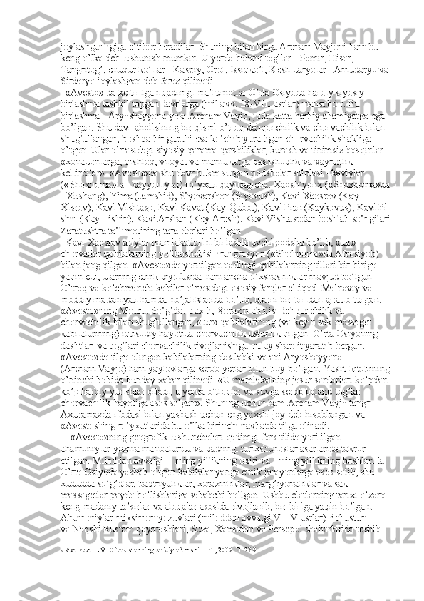 joylashganligiga e’tibor beradilar. Shuning bilan birga Arenam Vayjoni ham bu 
keng o’lka deb tushunish mumkin. U yerda baland tog’lar - Pomir, Hisor, 
Tangritog’, chuqur ko’llar - Kaspiy, Orol, Issiqko’l, Kesh daryolar - Amudaryo va 
Sirdaryo joylashgan deb faraz qilinadi. 
«Avesto» da keltirilgan qadimgi ma’lumotlar O’rta Osiyoda harbiy siyosiy 
birlashma tashkil topgan davrlarga (mil.avv. IX-VIII asrlar) mansubdir. Bu 
birlashma - Aryoshayyona yoki Arenam Vayjo, juda katta harbiy ahamiyatga ega 
bo’lgan. Shu davr aholisining bir qismi o’troq dehqonchilik va chorvachilik bilan 
shug’ullangan, boshqa bir guruhi esa ko’chib yuradigan chorvachilik shakliga 
o’tgan. Ular o’rtasidagi siyosiy qarama-qarshiliklar, kurash va tinimsiz bosqinlar 
«xonadonlarga, qishloq, viloyat va mamlakatga qashshoqlik va vayronlik 
keltirdilar». «Avesto»da shu davr hukm surgan podsholar sulolasi - kaviylar 
(«Shoxnoma»la - kayyoniylar) ro’yxati quyidagicha: Xaosh’yonx («Shoxdoma»da 
- Xushang), Yima (Jamshid), S’yovarshon (Siyovush), Kavi Xaosrov (Kay
Xisrov), Kavi Vishtasp, Kavi Kavat (Kay-Qubot), Kavi Pian (Kaykovus), Kavi Pi
shin (Kay-Pishin), Kavi Arshan (Key-Aresh). Kavi Vishtaspdan boshlab so’ngilari 
Zaratushtra ta’limotining tarafdorlari bo’lgan. 
Kavi Xaosrav ariylar mamlakatlarini birlashtiruvchi podsho bo’lib, «tur» - 
chorvador qabilalarning yo’lboshchisi Frangrasyon («Shohnoma»da Afrosiyob) 
bilan jang qilgan. «Avesto»da yoritilgan qadimgi qabilalarning tillari bir-biriga 
yaqin edi, ularning etnik qiyofasida ham ancha o’xshashliklar mavjud bo’lgan. 
O’troq va ko’chmanchi kabilar o’rtasidagi asosiy farqlar e’tiqod. Ma’naviy va 
moddiy madaniyati hamda ho’jaliklarida bo’lib, ularni bir-biridan ajratib turgan. 
«Avesto»ning Mouru, So’g’da, Baxdi, Xorazm aholisi dehqonchilik va 
chorvachilik bilan shug’ullangan, «tur» qabilalarining (va keyin sak-massaget 
kabilalarining) iqtisodiy hayotida chorvachilik ustunlik qilgan. O’rta Osiyoning 
dashtlari va tog’lari chorvachilik rivojlanishiga qulay sharoit yaratib bergan. 
«Avesto»da tilga olingan kabilalarning dastlabki vatani Aryoshayyona 
(Arenam Vayjo) ham yaylovlarga serob yerlar bilan boy bo’lgan. Yasht kitobining 
o’ninchi bobida bunday xabar qilinadi: «U mamlakatning jasur sardorlari ko’pdan
ko’p harbiy yurishlar qiladi, u yerda o’tloqlar va suvga serob baland tog’lar 
chorvachilik hayotiga asos solgan». Shuning uchun ham Arenam Vayjo tangri 
Axuramazda ifodasi bilan yashash uchun eng yaxshi joy deb hisoblangan va 
«Avestoshing ro’yxatlarida bu o’lka birinchi navbatda tilga olinadi. 
«Avesto»ning geografik tushunchalari qadimgi fors tilida yoritilgan 
ahamoniylar yozma manbalarida va qadimgi tarixshunoslar asarlarida takror 
etilgan. Miloddan avvalgi II ming yillikning oxiri va I ming yillikning boshlarida 
O’rta Osiyoda yashab o’tgan kabilalar yanga etnik jarayonlarga asos solib, shu 
xududda so’g’dlar, baqtriyaliklar, xorazmliklar, marg’iyonaliklar va sak
massagetlar paydo bo’lishlariga sababchi bo’lgan. Ushbu elatlarning tarixi o’zaro 
keng madaniy ta’sirlar va aloqalar asosida rivojlanib, bir-biriga yaqin bo’lgan. 
Ahamoniylar mixsimon yozuvlari (miloddan avvalgi VI-IV asrlar) Behustun 
va Naqshi Rustam qoyatoshlari, Suza, Xamadon va Persepol shaharlarida toshib 
5  Rtveladze E.V. O`bekistonning tarixiy o`tmishi. – T., 2009. B. 23.9 