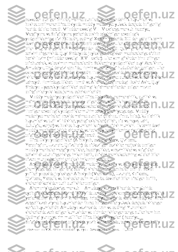 paxsadan qurilgan binolar, mehnat qurollari, xunarmandchilik buyumlari va 
boshqa topilmanar O’rta Osiyoda moddiy madaniyat yuksak darajada bo’lganligi 
haqida dalolat beradi. Miloddan avvalgi VII-IV asrlarga mansub Baqtriya, 
Marg’iyona va So’g’diyona yerlarida toshib tekshirilgan arxeologik 
yodgorliklarning o’zi 350 tadir, qadimgi Xorazm yerlarida 200 dan ortiq ilk temir 
davri qishloq va shahar xarobalari topib tekshirilgan. Ular sug’orma dehqonchilik 
bilan shug’ullangan aholi madaniyatidan dalolat beradi. Qadimgi ko’chmanchilar 
tarixini o’rganishda Quyi Sirdaryoda joylashgan Tagisken maqbaralariga e’tibor 
berish lozim (miloddan avvalgi IX-VII asrlar). Ular xom g’ishtdan bino qilingan 
to’rtburchak, xalqasimon maqbaralardir. Saklarning yodgorliklari quyi Zarafshon, 
Amudaryo, Orol dengizi atrofida, Pomir va Tangritog’ hududlaridan topilgan. Ular 
asosan mozor-qo’rg’onlardan iboratdir. Topilmalar orasida bronza va temirdan 
ishlangan harbiy qurollar, zebziynat buyumlari, mehnat qurollari va sopol idishlar 
uchraydi. Pomirdaga Okbeit Tomdi va Alichur, Farg’onadagi Dashti Asht, Quyi 
Sirdaryo Uygarak yodgorliklari qadimgi ko’chmanchilardan qolgan mozor-
qo’rg’onlar yoki katta jamoa qabristonlaridir. 
Moddiy madaniyat yodgorliklari O’rta Osiyoda hunarmanchilik, qurilish va 
me’morchilik qay darajada taraqqiy qilganligini, xo’jalik hayotining turli 
tomonlari, turmush va ijtimoiy munosabatlarini o’rganishga imkon beradi. 
Topilgan arxeologik yodgorliklar muhim tarixiy ahamiyatga ega. Moddiy 
madaniyat manbalari orasida mehnat qurollari (pichoq, o’roq, bolta), kulolchilik 
buyumlari va turli xil idishlar, yarog’ aslahalar (qilich, o’q va nayza uchi, 
dubulg’a, xanjar) va boshqa buyumlarni ko’rsatib o’tish mumkin. Ilk temir davri 
moddiy manbalari ishlab chiqarish va iqtisodiy jarayonlarning rivojlanganligi 
to’g’risida aniq ravishda ma’lumot beradi. 
O’rta Osiyo yodgorliklari (Afrosiyob, qadimgi Marv, Qiziltepa, 
Yerqo’rg’on, Uzunqir, Qo’zaliqir) da o’tkazilgan qazishlar natijasida topilgan   
moddiy manbalar marg’iyonaliklar, baqtriyaliklar, xorazmliklar va so’g’dlar 
tarixini chuqur o’rganishga imkon berib, qo’shni mamlakatlarning xalqlari bilan 
o’zaro munosabatlarini aniqlash imkonini yaratadi. 
Arxeologik qiziqishlar natajasida madaniy, iqtisodiy va harbiy jihatdan katta 
ahamiyatga ega bo’lgan eng qadimgi shaharlarning harobalari topildi. Savdo 
yo’llari yoqasida joylashgan Afrosiyob (Marokanda), Uzunqir, Ko’ktepa, 
Qiziltepa, Yerqal'a va boshqalar qalin mudofaa devorlari bilan o’ralgan bo’lib, 
shahar ichkarisidan turli qurilishlar topilgan. 
Ahamoniylar davriga mansub ―Amudaryo xazinasi  haqida ham alohida ‖
aytib o’tish kerak. Bu xazina 1877 yilda Janubiy Tojikistondagi Kubadiyon bekligi
yerlarida topilgan (hozir Londondaga Britaniya muzeyida saqlanmoqda) va 180 ta 
zargarlik zeb-ziynat buyumlaridan iborat bo’lgan. Ular yuksak darajada ishlangan 
san’at buyumlaridir. Amudaryo xazinasida Eron va qadimgi Yunoniston 
shaharlarida zarb etilgan kumushdan va oltindan ishlangan tanga pullar ham bor. 
Qadimgi yunon va rim mualliflari O’rta Osiyo viloyatlari (Baqtriya, 
So’g’diyona) chegaralari to’g’risida yozib ko’rsatganda, tarixshunoslar mahalliy 
Исамиддинов М.Х. Истоки городской культуры  Самаркандского Согда. – Т., 2002 