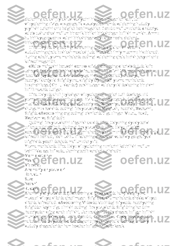 elatlarning aralash joylashuvi vaziyatini hisobga olmaganlari kabi, turli 
viloyatlarning o’ziga xos geografik xususiyatlari hamda xalqlarning hududiy 
yoyilishi turlarini aniq belgilab berolmaganlar. Gerodot ma’lumotlarida «Baqtriya 
xalqi» tushunchasi ma’lum bir etnik birlikni birlashtirgan bo’lishi mumkin. Ammo 
bu birlik yagona etnos-xalqni birlashtirganmi yoki bir necha elatlarni 
birlashtirganmi, bu narsa noaniq. 
O’rta Osiyoda eng qadimgi xalqlarning alohida shakllanishi va etnik 
xududlarning ajrala boshlash masalasi juda murakkab ilmiy muammo hisoblanadi. 
Buning sababi, yozma manbalarda qadimgi xalqlarning ajrala borish jarayoni aniq 
ko’rsatilmaganidir. 
«Xalq» ma’nosini beruvchi «etnos» so’zi Gerodotning «Tarixi»da juda ko’p 
uchraydi (tadqiqotchilar hisobiga ko’ra, tarixchi bu so’zni 145 marta ishlatgan va 
faqat ikki joydagina bu so’z Baqtriyaga nisbatan ishlatiladi). Baqtriya, 
baqtriyaliklar (yoki So’g’diyona, so’g’diylar) nomlari yozma manbalarda   
bosqinchilarga (Kir II, Iskandar) qarshi turgan xalqlar yoki davlatning bir qismi 
bo’lib nazarda tutilgan. 
O’rta Osiyoda aholi joylashgan viloyatlarning nomlari turli davrlarga oid 
yozma manbalarda saqlanib qolgan. Biz ko’rib chiqayotgan hududlar yunon-rim 
mualliflari asarlarida Marg’iyona, Baqtriyona, Xorasmiya, So’g’diyona bo’lsa, 
shunga mos ravishda qadimgi fors yozuvlarida Marg’ush, Baqtrish, Xvarazmi, 
So’g’da «Avesto» ning eng qadimgi qismlarida tilga olingan Mouru, Baxdi, 
Xvarizam va So’g’dadir. 
Qadimgi fors yozuvlarini o’rganish asosida O’rta Osiyoning siyosiy tarixi 
to’laroq tadqiq qilindi. Qadimgi fors yozuvlarida O’rta Osiyo o’lkalari 
satrapliklarining sanab o’tilishi, ularni ahamoniylar tomonidan bosib olinishi aniq 
ko’rsatib beriladi, lekin ushbu o’lkalarning chegaralari va tarixiy geografiyasi 
to’g’risida yetarli darajada ma’lumotlar yo’q. 
Yozma manbalarda O’rta Osiyo viloyatlarining nomlarini keltirilishi ma’lum 
izchillikka ega bo’lsada, ularning tartib sanalari turlichadir: 
Mamlakatlar 
Yasht 
Videvdat 
Ahamoniylar yozuvlari 
Behustun 
Suza 
Naqshi 
Rustam 
Ahamoniylar yozuvlarida (Gerodotning «Tarix» asarida ham) Marg’iyona 
mustaqil viloyat sifatida ajratilmagan. So’g’d esa shu manbalarda chekka viloyat 
sifatida ko’rsatiladi. «Avesto»ning Videvdat kitobidagi ro’yxatda Baqtriyaning 
So’g’ddan keyin tilga olinishi qadimgi fors yozuvlarida So’g’dning har doim 
Baqtriyadan so’ng sanab o’tilishi, ular orasida hududiy chegara bo’lgan bo’lishi 
mumkinligini ko’rsatadi. Lekin, Gerodot, Ksenofont va Ktesiy bu vaqtga kelib, 
nafaqat O’rta Osiyodagi xalqlarning aniq joylashuvi, balki ularning umumiy  
xududiy chegaralaridan ham bexabar bo’lgan bo’lsalar kerak.  